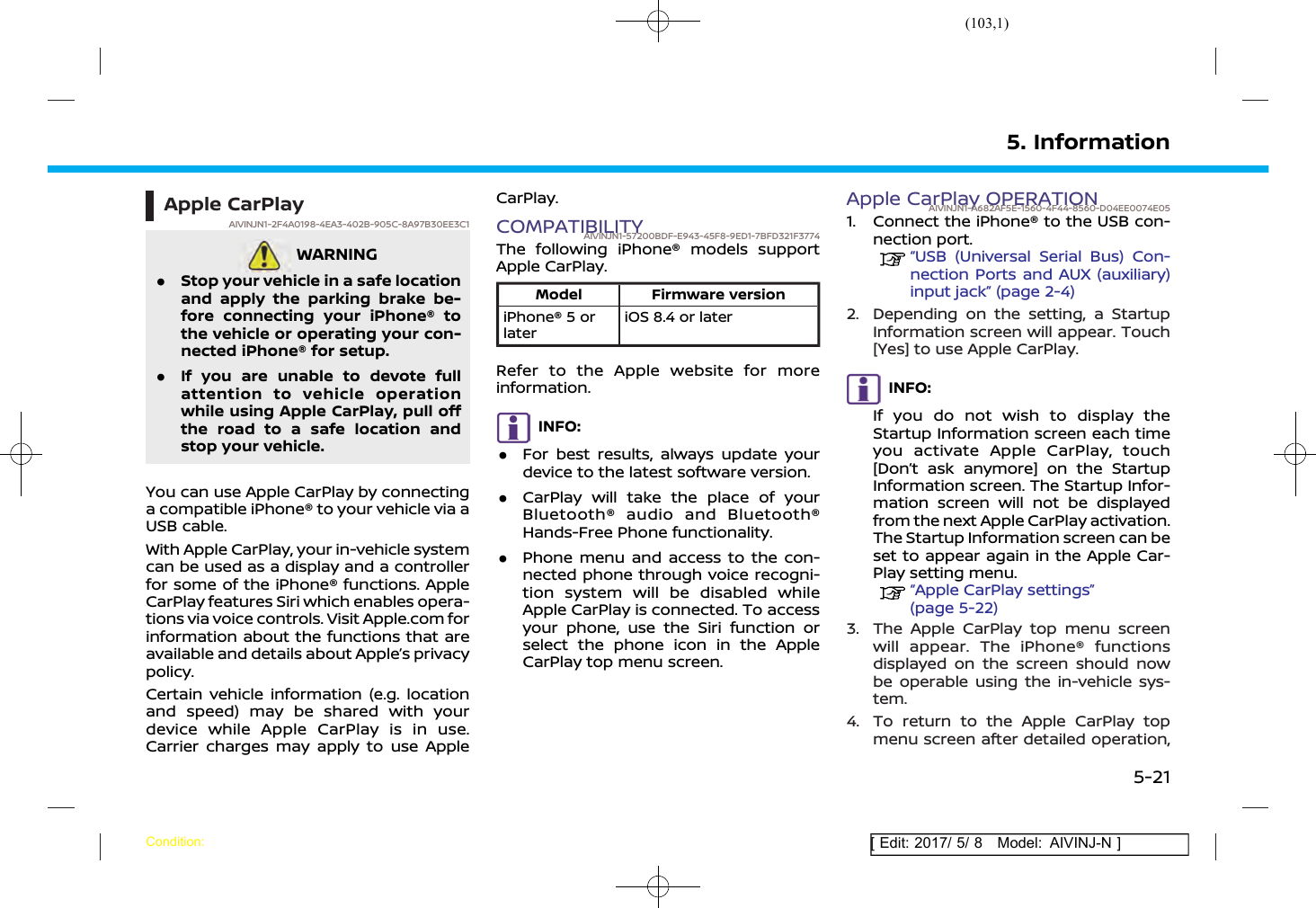 (103,1)[ Edit: 2017/ 5/ 8 Model: AIVINJ-N ]Apple CarPlayAIVINJN1-2F4A0198-4EA3-402B-905C-8A97B30EE3C1WARNINGAIVINJN1-08AE9822-4941-4C3B-8473-E36201B89F4C.Stop your vehicle in a safe locationand apply the parking brake be-fore connecting your iPhone® tothe vehicle or operating your con-nected iPhone® for setup..If you are unable to devote fullattention to vehicle operationwhile using Apple CarPlay, pull offthe road to a safe location andstop your vehicle.You can use Apple CarPlay by connectinga compatible iPhone® to your vehicle via aUSB cable.With Apple CarPlay, your in-vehicle systemcan be used as a display and a controllerfor some of the iPhone® functions. AppleCarPlay features Siri which enables opera-tions via voice controls. Visit Apple.com forinformation about the functions that areavailable and details about Apple’s privacypolicy.Certain vehicle information (e.g. locationand speed) may be shared with yourdevice while Apple CarPlay is in use.Carrier charges may apply to use AppleCarPlay.COMPATIBILITYAIVINJN1-57200BDF-E943-45F8-9ED1-7BFD321F3774The following iPhone® models supportApple CarPlay.Model Firmware versioniPhone® 5 orlateriOS 8.4 or laterRefer to the Apple website for moreinformation.INFO:.For best results, always update yourdevice to the latest software version..CarPlay will take the place of yourBluetooth® audio and Bluetooth®Hands-Free Phone functionality..Phone menu and access to the con-nected phone through voice recogni-tion system will be disabled whileApple CarPlay is connected. To accessyour phone, use the Siri function orselect the phone icon in the AppleCarPlay top menu screen.Apple CarPlay OPERATIONAIVINJN1-A682AF5E-1560-4F44-8560-D04EE0074E051. Connect the iPhone® to the USB con-nection port.“USB (Universal Serial Bus) Con-nection Ports and AUX (auxiliary)input jack” (page 2-4)2. Depending on the setting, a StartupInformation screen will appear. Touch[Yes] to use Apple CarPlay.INFO:If you do not wish to display theStartup Information screen each timeyou activate Apple CarPlay, touch[Don’t ask anymore] on the StartupInformation screen. The Startup Infor-mation screen will not be displayedfrom the next Apple CarPlay activation.The Startup Information screen can beset to appear again in the Apple Car-Play setting menu.“Apple CarPlay settings”(page 5-22)3. The Apple CarPlay top menu screenwill appear. The iPhone® functionsdisplayed on the screen should nowbe operable using the in-vehicle sys-tem.4. To return to the Apple CarPlay topmenu screen after detailed operation,5. InformationCondition:5-21