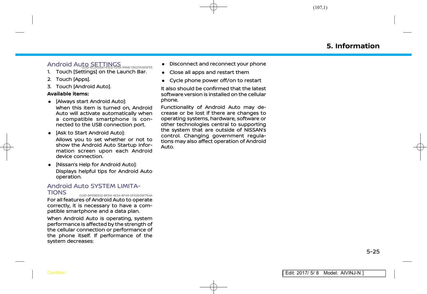 (107,1)[ Edit: 2017/ 5/ 8 Model: AIVINJ-N ]Android Auto SETTINGSGUID-EC243861-E1D2-4256-996B-13627A0E5F531. Touch [Settings] on the Launch Bar.2. Touch [Apps].3. Touch [Android Auto].Available items:.[Always start Android Auto]:When this item is turned on, AndroidAuto will activate automatically whena compatible smartphone is con-nected to the USB connection port..[Ask to Start Android Auto]:Allows you to set whether or not toshow the Android Auto Startup Infor-mation screen upon each Androiddevice connection..[Nissan’s Help for Android Auto]:Displays helpful tips for Android Autooperation.Android Auto SYSTEM LIMITA-TIONS GUID-8FE5B302-BFD6-4E24-8F49-0F52508F7E4AFor all features of Android Auto to operatecorrectly, it is necessary to have a com-patible smartphone and a data plan.When Android Auto is operating, systemperformance is affected by the strength ofthe cellular connection or performance ofthe phone itself. If performance of thesystem decreases:.Disconnect and reconnect your phone.Close all apps and restart them.Cycle phone power off/on to restartIt also should be confirmed that the latestsoftware version is installed on the cellularphone.Functionality of Android Auto may de-crease or be lost if there are changes tooperating systems, hardware, software orother technologies central to supportingthe system that are outside of NISSAN’scontrol. Changing government regula-tions may also affect operation of AndroidAuto.5. InformationCondition:5-25
