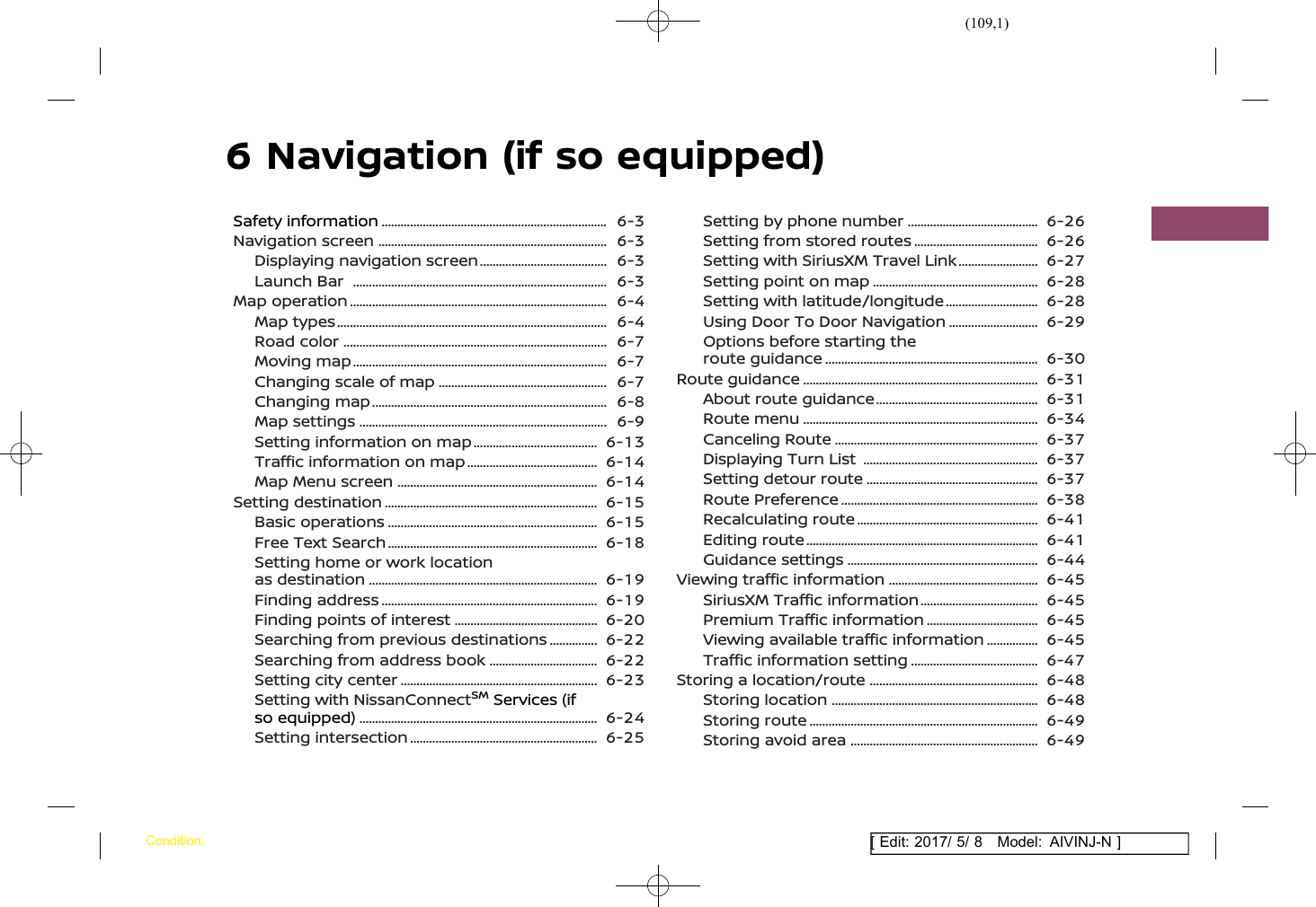 (109,1)[ Edit: 2017/ 5/ 8 Model: AIVINJ-N ]6 Navigation (if so equipped)Safety information .......................................................................... 6-3Navigation screen ........................................................................... 6-3Displaying navigation screen ........................................... 6-3Launch Bar ................................................................................... 6-3Map operation .................................................................................... 6-4Map types ........................................................................................ 6-4Road color ...................................................................................... 6-7Moving map ................................................................................... 6-7Changing scale of map ........................................................ 6-7Changing map ............................................................................. 6-8Map settings ................................................................................. 6-9Setting information on map .......................................... 6-13Traffic information on map ............................................ 6-14Map Menu screen .................................................................. 6-14Setting destination ...................................................................... 6-15Basic operations ..................................................................... 6-15Free Text Search ..................................................................... 6-18Setting home or work locationas destination ........................................................................... 6-19Finding address ....................................................................... 6-19Finding points of interest ................................................ 6-20Searching from previous destinations .................. 6-22Searching from address book ..................................... 6-22Setting city center ................................................................. 6-23Setting with NissanConnectSMServices (ifso equipped) .............................................................................. 6-24Setting intersection .............................................................. 6-25Setting by phone number ............................................ 6-26Setting from stored routes .......................................... 6-26Setting with SiriusXM Travel Link ............................ 6-27Setting point on map ....................................................... 6-28Setting with latitude/longitude ................................ 6-28Using Door To Door Navigation ............................... 6-29Options before starting theroute guidance ...................................................................... 6-30Route guidance ............................................................................. 6-31About route guidance ...................................................... 6-31Route menu ............................................................................. 6-34Canceling Route ................................................................... 6-37Displaying Turn List .......................................................... 6-37Setting detour route ......................................................... 6-37Route Preference ................................................................. 6-38Recalculating route ............................................................ 6-41Editing route ............................................................................ 6-41Guidance settings ............................................................... 6-44Viewing traffic information .................................................. 6-45SiriusXM Traffic information ........................................ 6-45Premium Traffic information ...................................... 6-45Viewing available traffic information ................... 6-45Traffic information setting ........................................... 6-47Storing a location/route ........................................................ 6-48Storing location .................................................................... 6-48Storing route ........................................................................... 6-49Storing avoid area .............................................................. 6-49Condition: