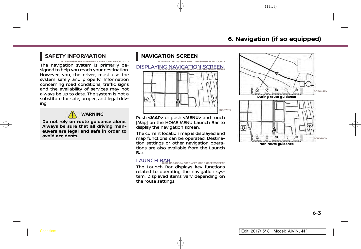 (111,1)[ Edit: 2017/ 5/ 8 Model: AIVINJ-N ]SAFETY INFORMATIONAIVINJN1-86E86BA3-BF7E-40C4-BA2C-BCE97C60A7D2The navigation system is primarily de-signed to help you reach your destination.However, you, the driver, must use thesystem safely and properly. Informationconcerning road conditions, traffic signsand the availability of services may notalways be up to date. The system is not asubstitute for safe, proper, and legal driv-ing.WARNINGAIVINJN1-43837604-6D3B-4A88-95CC-9A1143515BA5Do not rely on route guidance alone.Always be sure that all driving man-euvers are legal and safe in order toavoid accidents.NAVIGATION SCREENAIVINJN1-C5FCA318-4BBA-4D15-A857-9B542ACCC9A3DISPLAYING NAVIGATION SCREENAIVINJN1-D8AC00A2-1C2D-4A70-9906-9AEEE4DB75F85GB0701XPush &lt;MAP&gt; or push &lt;MENU&gt; and touch[Map] on the HOME MENU Launch Bar todisplay the navigation screen.The current location map is displayed andmap functions can be operated. Destina-tion settings or other navigation opera-tions are also available from the LaunchBar.LAUNCH BARGUID-D5D4DD54-609E-45E6-8000-80EE515CBEAFThe Launch Bar displays key functionsrelated to operating the navigation sys-tem. Displayed items vary depending onthe route settings.5GB0699XDuring route guidance5GB0700XNon route guidance6. Navigation (if so equipped)Condition:6-3