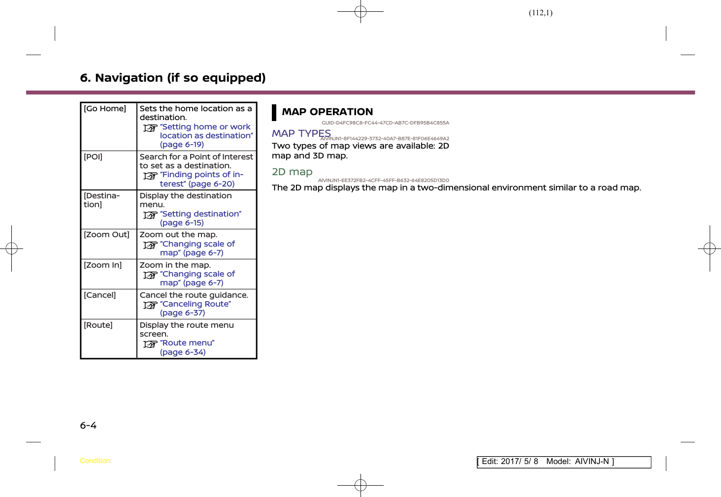 (112,1)[ Edit: 2017/ 5/ 8 Model: AIVINJ-N ]6. Navigation (if so equipped)[Go Home] Sets the home location as adestination.“Setting home or worklocation as destination”(page 6-19)[POI] Search for a Point of Interestto set as a destination.“Finding points of in-terest” (page 6-20)[Destina-tion]Display the destinationmenu.“Setting destination”(page 6-15)[Zoom Out] Zoom out the map.“Changing scale ofmap” (page 6-7)[Zoom In] Zoom in the map.“Changing scale ofmap” (page 6-7)[Cancel] Cancel the route guidance.“Canceling Route”(page 6-37)[Route] Display the route menuscreen.“Route menu”(page 6-34)MAP OPERATIONGUID-D4FC98C8-FC44-47CD-AB7C-DFB95B4C855AMAP TYPESAIVINJN1-8F144229-3732-40A7-B87E-81F06E4649A2Two types of map views are available: 2Dmap and 3D map.2D mapAIVINJN1-EE372FB2-4CFF-45FF-B632-64E8205D13D0The 2D map displays the map in a two-dimensional environment similar to a road map.Condition:6-4