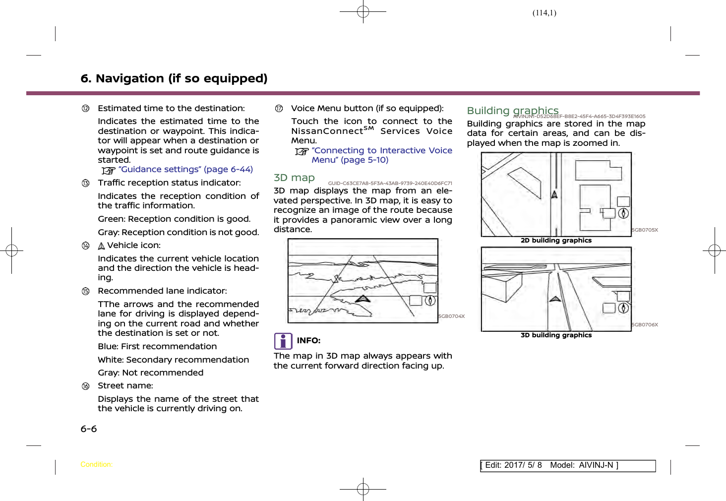 (114,1)[ Edit: 2017/ 5/ 8 Model: AIVINJ-N ]6. Navigation (if so equipped)Estimated time to the destination:Indicates the estimated time to thedestination or waypoint. This indica-tor will appear when a destination orwaypoint is set and route guidance isstarted.“Guidance settings” (page 6-44)Traffic reception status indicator:Indicates the reception condition ofthe traffic information.Green: Reception condition is good.Gray: Reception condition is not good.Vehicle icon:Indicates the current vehicle locationand the direction the vehicle is head-ing.Recommended lane indicator:TThe arrows and the recommendedlane for driving is displayed depend-ing on the current road and whetherthe destination is set or not.Blue: First recommendationWhite: Secondary recommendationGray: Not recommendedStreet name:Displays the name of the street thatthe vehicle is currently driving on.Voice Menu button (if so equipped):Touch the icon to connect to theNissanConnectSMServices VoiceMenu.“Connecting to Interactive VoiceMenu” (page 5-10)3D map GUID-C63CE7A8-5F3A-43AB-9739-240E40D6FC713D map displays the map from an ele-vated perspective. In 3D map, it is easy torecognize an image of the route becauseit provides a panoramic view over a longdistance.5GB0704XINFO:The map in 3D map always appears withthe current forward direction facing up.Building graphicsAIVINJN1-D52D68EF-B8E2-45F4-A665-3D4F393E1605Building graphics are stored in the mapdata for certain areas, and can be dis-played when the map is zoomed in.5GB0705X2D building graphics5GB0706X3D building graphicsCondition:6-6