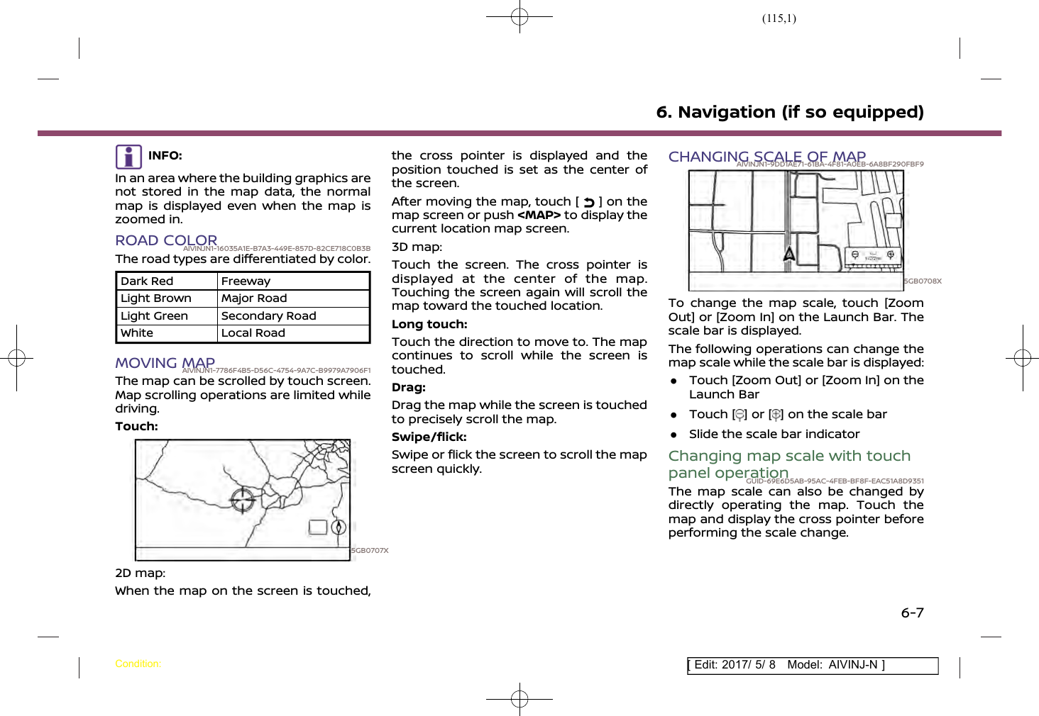 (115,1)[ Edit: 2017/ 5/ 8 Model: AIVINJ-N ]INFO:In an area where the building graphics arenot stored in the map data, the normalmap is displayed even when the map iszoomed in.ROAD COLORAIVINJN1-16035A1E-B7A3-449E-857D-82CE718C0B3BThe road types are differentiated by color.Dark Red FreewayLight Brown Major RoadLight Green Secondary RoadWhite Local RoadMOVING MAPAIVINJN1-7786F4B5-D56C-4754-9A7C-B9979A7906F1The map can be scrolled by touch screen.Map scrolling operations are limited whiledriving.Touch:5GB0707X2D map:When the map on the screen is touched,the cross pointer is displayed and theposition touched is set as the center ofthe screen.After moving the map, touch [ ] on themap screen or push &lt;MAP&gt; to display thecurrent location map screen.3D map:Touch the screen. The cross pointer isdisplayed at the center of the map.Touching the screen again will scroll themap toward the touched location.Long touch:Touch the direction to move to. The mapcontinues to scroll while the screen istouched.Drag:Drag the map while the screen is touchedto precisely scroll the map.Swipe/flick:Swipe or flick the screen to scroll the mapscreen quickly.CHANGING SCALE OF MAPAIVINJN1-9DD1AE71-61BA-4F81-A0EB-6A8BF290FBF95GB0708XTo change the map scale, touch [ZoomOut] or [Zoom In] on the Launch Bar. Thescale bar is displayed.The following operations can change themap scale while the scale bar is displayed:.Touch [Zoom Out] or [Zoom In] on theLaunch Bar.Touch [ ] or [ ] on the scale bar.Slide the scale bar indicatorChanging map scale with touchpanel operationGUID-69E6D5AB-95AC-4FEB-BF8F-EAC51A8D9351The map scale can also be changed bydirectly operating the map. Touch themap and display the cross pointer beforeperforming the scale change.6. Navigation (if so equipped)Condition:6-7