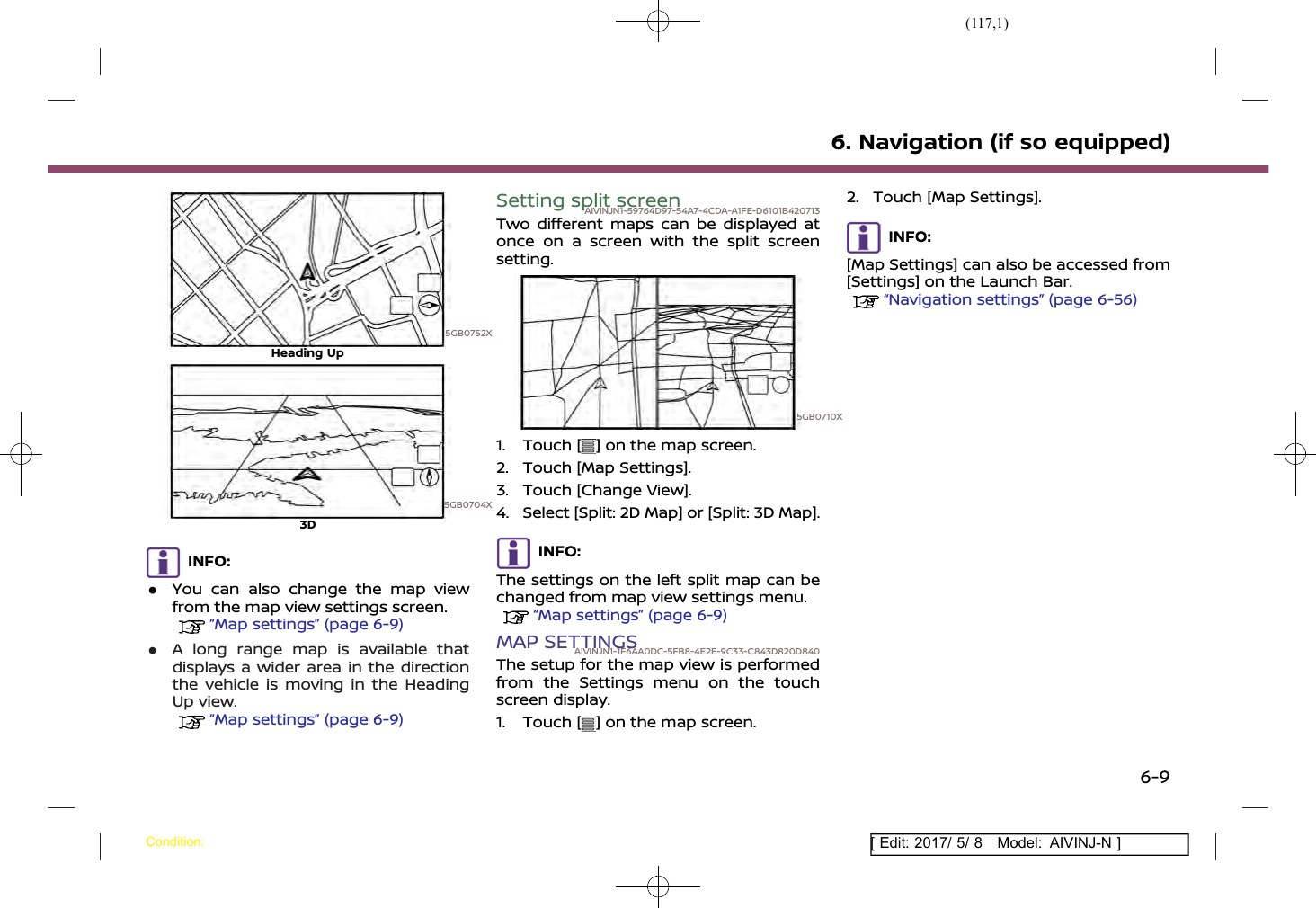 (117,1)[ Edit: 2017/ 5/ 8 Model: AIVINJ-N ]5GB0752XHeading Up5GB0704X3DINFO:.You can also change the map viewfrom the map view settings screen.“Map settings” (page 6-9).A long range map is available thatdisplays a wider area in the directionthe vehicle is moving in the HeadingUp view.“Map settings” (page 6-9)Setting split screenAIVINJN1-59764D97-54A7-4CDA-A1FE-D6101B420713Two different maps can be displayed atonce on a screen with the split screensetting.5GB0710X1. Touch [ ] on the map screen.2. Touch [Map Settings].3. Touch [Change View].4. Select [Split: 2D Map] or [Split: 3D Map].INFO:The settings on the left split map can bechanged from map view settings menu.“Map settings” (page 6-9)MAP SETTINGSAIVINJN1-1F6AA0DC-5FB8-4E2E-9C33-C843D820D840The setup for the map view is performedfrom the Settings menu on the touchscreen display.1. Touch [ ] on the map screen.2. Touch [Map Settings].INFO:[Map Settings] can also be accessed from[Settings] on the Launch Bar.“Navigation settings” (page 6-56)6. Navigation (if so equipped)Condition:6-9