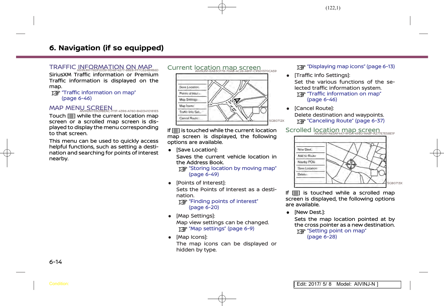 (122,1)[ Edit: 2017/ 5/ 8 Model: AIVINJ-N ]6. Navigation (if so equipped)TRAFFIC INFORMATION ON MAPAIVINJN1-76DF2039-9D48-4277-86E8-FF7C624B9B6DSiriusXM Traffic information or PremiumTraffic information is displayed on themap.“Traffic information on map”(page 6-46)MAP MENU SCREENAIVINJN1-0929BEAC-F11F-4396-A760-B4D3410181E5Touch [ ] while the current location mapscreen or a scrolled map screen is dis-played to display the menu correspondingto that screen.This menu can be used to quickly accesshelpful functions, such as setting a desti-nation and searching for points of interestnearby.Current location map screenAIVINJN1-EA83CF78-70AB-4C26-AB1F-C95D1370CA595GB0712XIf [ ] is touched while the current locationmap screen is displayed, the followingoptions are available..[Save Location]:Saves the current vehicle location inthe Address Book.“Storing location by moving map”(page 6-49).[Points of Interest]:Sets the Points of Interest as a desti-nation.“Finding points of interest”(page 6-20).[Map Settings]:Map view settings can be changed.“Map settings” (page 6-9).[Map Icons]:The map icons can be displayed orhidden by type.“Displaying map icons” (page 6-13).[Traffic Info Settings]:Set the various functions of the se-lected traffic information system.“Traffic information on map”(page 6-46).[Cancel Route]:Delete destination and waypoints.“Canceling Route” (page 6-37)Scrolled location map screenAIVINJN1-A63AF447-9FDA-4980-AA8F-A277E7E58E1F5GB0713XIf [ ] is touched while a scrolled mapscreen is displayed, the following optionsare available..[New Dest.]:Sets the map location pointed at bythe cross pointer as a new destination.“Setting point on map”(page 6-28)Condition:6-14