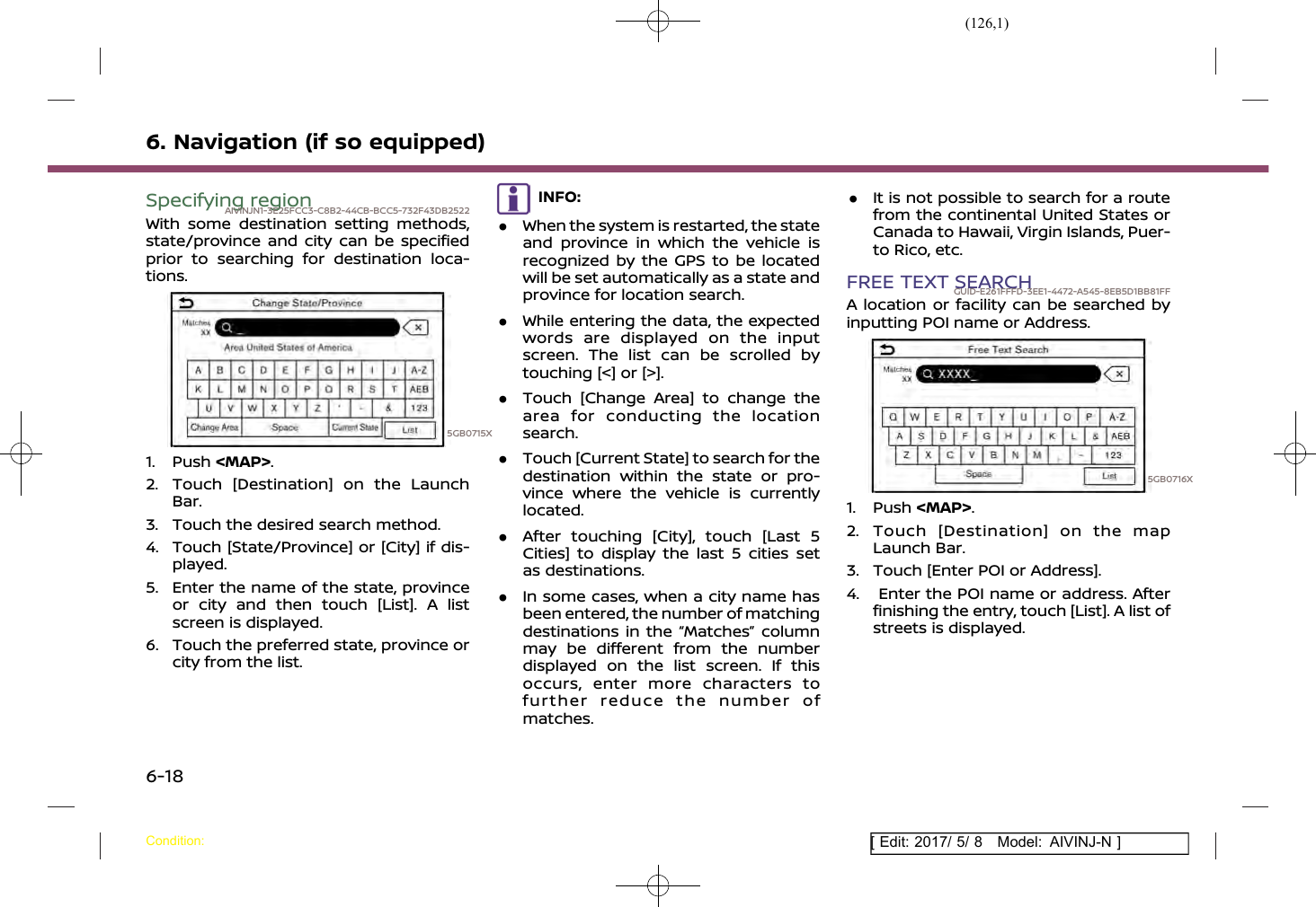 (126,1)[ Edit: 2017/ 5/ 8 Model: AIVINJ-N ]6. Navigation (if so equipped)Specifying regionAIVINJN1-3E25FCC3-C8B2-44CB-BCC5-732F43DB2522With some destination setting methods,state/province and city can be specifiedprior to searching for destination loca-tions.5GB0715X1. Push &lt;MAP&gt;.2. Touch [Destination] on the LaunchBar.3. Touch the desired search method.4. Touch [State/Province] or [City] if dis-played.5. Enter the name of the state, provinceor city and then touch [List]. A listscreen is displayed.6. Touch the preferred state, province orcity from the list.INFO:.When the system is restarted, the stateand province in which the vehicle isrecognized by the GPS to be locatedwill be set automatically as a state andprovince for location search..While entering the data, the expectedwords are displayed on the inputscreen. The list can be scrolled bytouching [&lt;] or [&gt;]..Touch [Change Area] to change thearea for conducting the locationsearch..Touch [Current State] to search for thedestination within the state or pro-vince where the vehicle is currentlylocated..After touching [City], touch [Last 5Cities] to display the last 5 cities setas destinations..In some cases, when a city name hasbeen entered, the number of matchingdestinations in the “Matches” columnmay be different from the numberdisplayed on the list screen. If thisoccurs, enter more characters tofurther reduce the number ofmatches..It is not possible to search for a routefrom the continental United States orCanada to Hawaii, Virgin Islands, Puer-to Rico, etc.FREE TEXT SEARCHGUID-E261FFFD-3EE1-4472-A545-8EB5D1BB81FFA location or facility can be searched byinputting POI name or Address.5GB0716X1. Push &lt;MAP&gt;.2. Touch [Destination] on the mapLaunch Bar.3. Touch [Enter POI or Address].4. Enter the POI name or address. Afterfinishing the entry, touch [List]. A list ofstreets is displayed.Condition:6-18
