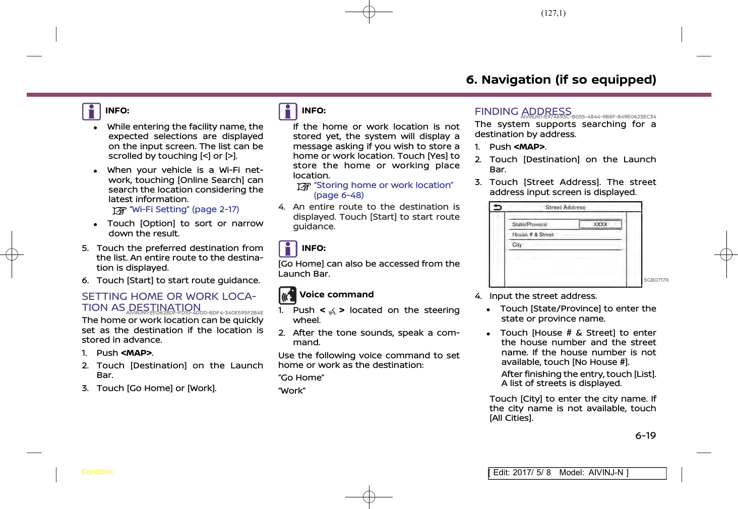 (127,1)[ Edit: 2017/ 5/ 8 Model: AIVINJ-N ]INFO:.While entering the facility name, theexpected selections are displayedon the input screen. The list can bescrolled by touching [&lt;] or [&gt;]..When your vehicle is a Wi-Fi net-work, touching [Online Search] cansearch the location considering thelatest information.“Wi-Fi Setting” (page 2-17).Touch [Option] to sort or narrowdown the result.5. Touch the preferred destination fromthe list. An entire route to the destina-tion is displayed.6. Touch [Start] to start route guidance.SETTING HOME OR WORK LOCA-TION AS DESTINATIONAIVINJN1-EFD628DF-FD10-4DDD-BDF4-340E595F2B4EThe home or work location can be quicklyset as the destination if the location isstored in advance.1. Push &lt;MAP&gt;.2. Touch [Destination] on the LaunchBar.3. Touch [Go Home] or [Work].INFO:If the home or work location is notstored yet, the system will display amessage asking if you wish to store ahome or work location. Touch [Yes] tostore the home or working placelocation.“Storing home or work location”(page 6-48)4. An entire route to the destination isdisplayed. Touch [Start] to start routeguidance.INFO:[Go Home] can also be accessed from theLaunch Bar.Voice command1. Push &lt;&gt;located on the steeringwheel.2. After the tone sounds, speak a com-mand.Use the following voice command to sethome or work as the destination:“Go Home”“Work”FINDING ADDRESSAIVINJN1-E974693C-B055-4844-9B8F-849E0623EC34The system supports searching for adestination by address.1. Push &lt;MAP&gt;.2. Touch [Destination] on the LaunchBar.3. Touch [Street Address]. The streetaddress input screen is displayed.5GB0717X4. Input the street address..Touch [State/Province] to enter thestate or province name..Touch [House # &amp; Street] to enterthe house number and the streetname. If the house number is notavailable, touch [No House #].After finishing the entry, touch [List].A list of streets is displayed.Touch [City] to enter the city name. Ifthe city name is not available, touch[All Cities].6. Navigation (if so equipped)Condition:6-19