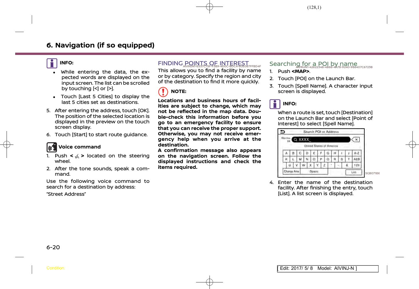 (128,1)[ Edit: 2017/ 5/ 8 Model: AIVINJ-N ]6. Navigation (if so equipped)INFO:.While entering the data, the ex-pected words are displayed on theinput screen. The list can be scrolledby touching [&lt;] or [&gt;]..Touch [Last 5 Cities] to display thelast 5 cities set as destinations.5. After entering the address, touch [OK].The position of the selected location isdisplayed in the preview on the touchscreen display.6. Touch [Start] to start route guidance.Voice command1. Push &lt;&gt;located on the steeringwheel.2. After the tone sounds, speak a com-mand.Use the following voice command tosearch for a destination by address:“Street Address”FINDING POINTS OF INTERESTAIVINJN1-E537C75F-F389-4D0C-BDC4-80E087FFBD4FThis allows you to find a facility by nameor by category. Specify the region and cityof the destination to find it more quickly.NOTE:Locations and business hours of facil-ities are subject to change, which maynot be reflected in the map data. Dou-ble-check this information before yougo to an emergency facility to ensurethat you can receive the proper support.Otherwise, you may not receive emer-gency help when you arrive at thedestination.A confirmation message also appearson the navigation screen. Follow thedisplayed instructions and check theitems required.Searching for a POI by nameAIVINJN1-42622348-4B68-4A78-9240-986407C6723B1. Push &lt;MAP&gt;.2. Touch [POI] on the Launch Bar.3. Touch [Spell Name]. A character inputscreen is displayed.INFO:When a route is set, touch [Destination]on the Launch Bar and select [Point ofInterest] to select [Spell Name].5GB0718X4. Enter the name of the destinationfacility. After finishing the entry, touch[List]. A list screen is displayed.Condition:6-20