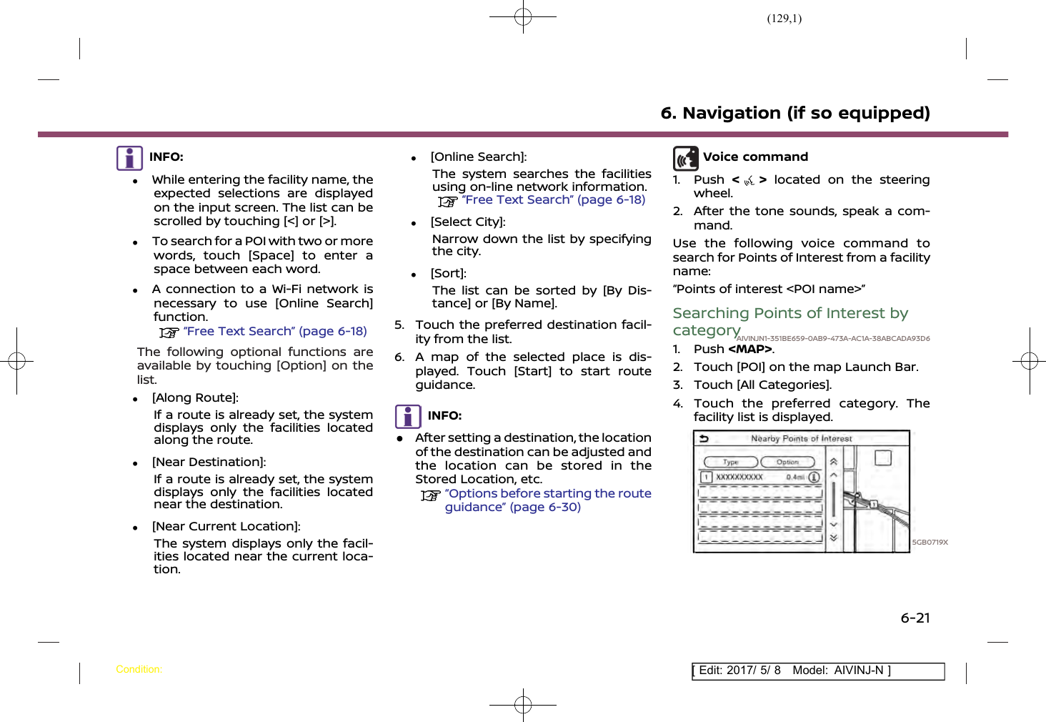 (129,1)[ Edit: 2017/ 5/ 8 Model: AIVINJ-N ]INFO:.While entering the facility name, theexpected selections are displayedon the input screen. The list can bescrolled by touching [&lt;] or [&gt;]..To search for a POI with two or morewords, touch [Space] to enter aspace between each word..A connection to a Wi-Fi network isnecessary to use [Online Search]function.“Free Text Search” (page 6-18)The following optional functions areavailable by touching [Option] on thelist..[Along Route]:If a route is already set, the systemdisplays only the facilities locatedalong the route..[Near Destination]:If a route is already set, the systemdisplays only the facilities locatednear the destination..[Near Current Location]:The system displays only the facil-ities located near the current loca-tion..[Online Search]:The system searches the facilitiesusing on-line network information.“Free Text Search” (page 6-18).[Select City]:Narrow down the list by specifyingthe city..[Sort]:The list can be sorted by [By Dis-tance] or [By Name].5. Touch the preferred destination facil-ity from the list.6. A map of the selected place is dis-played. Touch [Start] to start routeguidance.INFO:.After setting a destination, the locationof the destination can be adjusted andthe location can be stored in theStored Location, etc.“Options before starting the routeguidance” (page 6-30)Voice command1. Push &lt;&gt;located on the steeringwheel.2. After the tone sounds, speak a com-mand.Use the following voice command tosearch for Points of Interest from a facilityname:“Points of interest &lt;POI name&gt;”Searching Points of Interest bycategoryAIVINJN1-351BE659-0AB9-473A-AC1A-38ABCADA93D61. Push &lt;MAP&gt;.2. Touch [POI] on the map Launch Bar.3. Touch [All Categories].4. Touch the preferred category. Thefacility list is displayed.5GB0719X6. Navigation (if so equipped)Condition:6-21