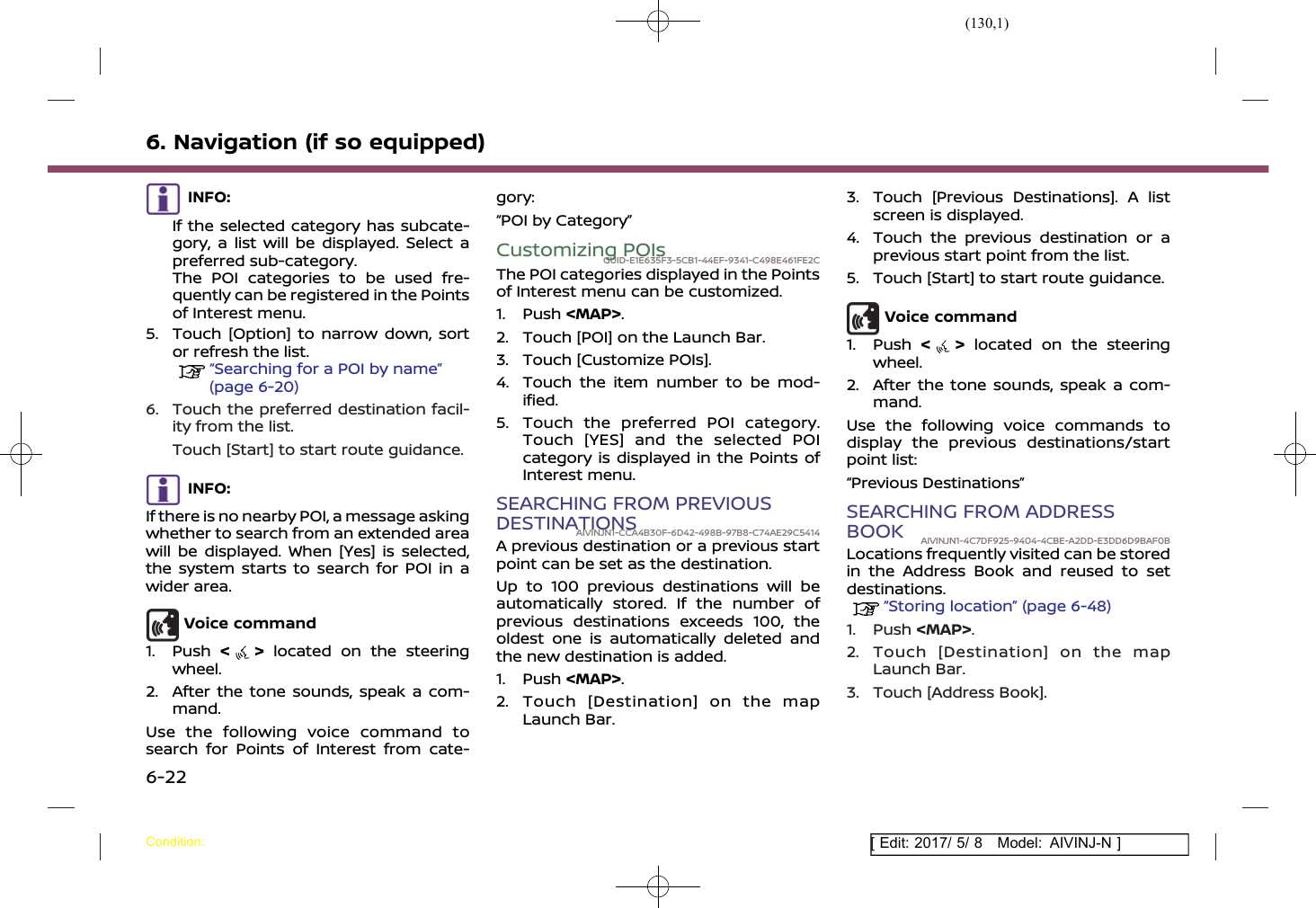 (130,1)[ Edit: 2017/ 5/ 8 Model: AIVINJ-N ]6. Navigation (if so equipped)INFO:If the selected category has subcate-gory, a list will be displayed. Select apreferred sub-category.The POI categories to be used fre-quently can be registered in the Pointsof Interest menu.5. Touch [Option] to narrow down, sortor refresh the list.“Searching for a POI by name”(page 6-20)6. Touch the preferred destination facil-ity from the list.Touch [Start] to start route guidance.INFO:If there is no nearby POI, a message askingwhether to search from an extended areawill be displayed. When [Yes] is selected,the system starts to search for POI in awider area.Voice command1. Push &lt;&gt;located on the steeringwheel.2. After the tone sounds, speak a com-mand.Use the following voice command tosearch for Points of Interest from cate-gory:“POI by Category”Customizing POIsGUID-E1E635F3-5CB1-44EF-9341-C498E461FE2CThe POI categories displayed in the Pointsof Interest menu can be customized.1. Push &lt;MAP&gt;.2. Touch [POI] on the Launch Bar.3. Touch [Customize POIs].4. Touch the item number to be mod-ified.5. Touch the preferred POI category.Touch [YES] and the selected POIcategory is displayed in the Points ofInterest menu.SEARCHING FROM PREVIOUSDESTINATIONSAIVINJN1-CCA4B30F-6D42-498B-97B8-C74AE29C5414A previous destination or a previous startpoint can be set as the destination.Up to 100 previous destinations will beautomatically stored. If the number ofprevious destinations exceeds 100, theoldest one is automatically deleted andthe new destination is added.1. Push &lt;MAP&gt;.2. Touch [Destination] on the mapLaunch Bar.3. Touch [Previous Destinations]. A listscreen is displayed.4. Touch the previous destination or aprevious start point from the list.5. Touch [Start] to start route guidance.Voice command1. Push &lt;&gt;located on the steeringwheel.2. After the tone sounds, speak a com-mand.Use the following voice commands todisplay the previous destinations/startpoint list:“Previous Destinations”SEARCHING FROM ADDRESSBOOK AIVINJN1-4C7DF925-9404-4CBE-A2DD-E3DD6D9BAF0BLocations frequently visited can be storedin the Address Book and reused to setdestinations.“Storing location” (page 6-48)1. Push &lt;MAP&gt;.2. Touch [Destination] on the mapLaunch Bar.3. Touch [Address Book].Condition:6-22