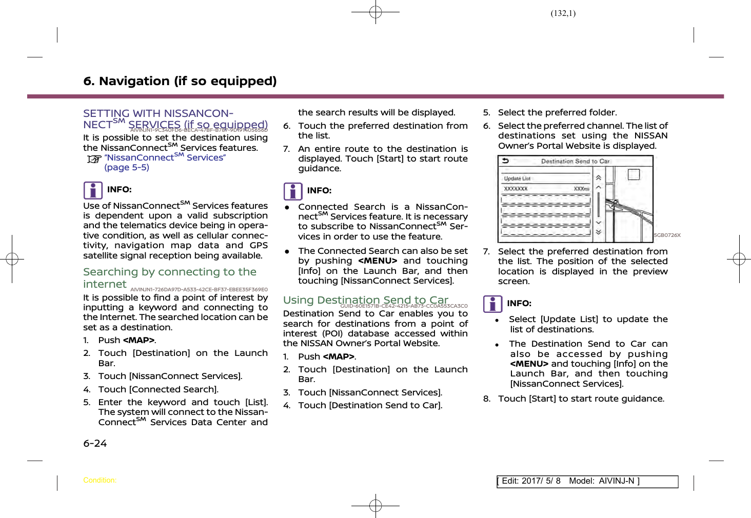 (132,1)[ Edit: 2017/ 5/ 8 Model: AIVINJ-N ]6. Navigation (if so equipped)SETTING WITH NISSANCON-NECTSMSERVICES (if so equipped)AIVINJN1-9C340FD6-BECA-47BF-B787-9D191405656DIt is possible to set the destination usingthe NissanConnectSMServices features.“NissanConnectSMServices”(page 5-5)INFO:Use of NissanConnectSMServices featuresis dependent upon a valid subscriptionand the telematics device being in opera-tive condition, as well as cellular connec-tivity, navigation map data and GPSsatellite signal reception being available.Searching by connecting to theinternet AIVINJN1-726DA97D-A533-42CE-BF37-EBEE35F369E0It is possible to find a point of interest byinputting a keyword and connecting tothe Internet. The searched location can beset as a destination.1. Push &lt;MAP&gt;.2. Touch [Destination] on the LaunchBar.3. Touch [NissanConnect Services].4. Touch [Connected Search].5. Enter the keyword and touch [List].The system will connect to the Nissan-ConnectSMServices Data Center andthe search results will be displayed.6. Touch the preferred destination fromthe list.7. An entire route to the destination isdisplayed. Touch [Start] to start routeguidance.INFO:.Connected Search is a NissanCon-nectSMServices feature. It is necessaryto subscribe to NissanConnectSMSer-vices in order to use the feature..The Connected Search can also be setby pushing &lt;MENU&gt; and touching[Info] on the Launch Bar, and thentouching [NissanConnect Services].Using Destination Send to CarGUID-60E1571B-CE42-4215-AB73-CC0A553CA3C0Destination Send to Car enables you tosearch for destinations from a point ofinterest (POI) database accessed withinthe NISSAN Owner’s Portal Website.1. Push &lt;MAP&gt;.2. Touch [Destination] on the LaunchBar.3. Touch [NissanConnect Services].4. Touch [Destination Send to Car].5. Select the preferred folder.6. Select the preferred channel. The list ofdestinations set using the NISSANOwner’s Portal Website is displayed.5GB0726X7. Select the preferred destination fromthe list. The position of the selectedlocation is displayed in the previewscreen.INFO:.Select [Update List] to update thelist of destinations..The Destination Send to Car canalso be accessed by pushing&lt;MENU&gt; and touching [Info] on theLaunch Bar, and then touching[NissanConnect Services].8. Touch [Start] to start route guidance.Condition:6-24