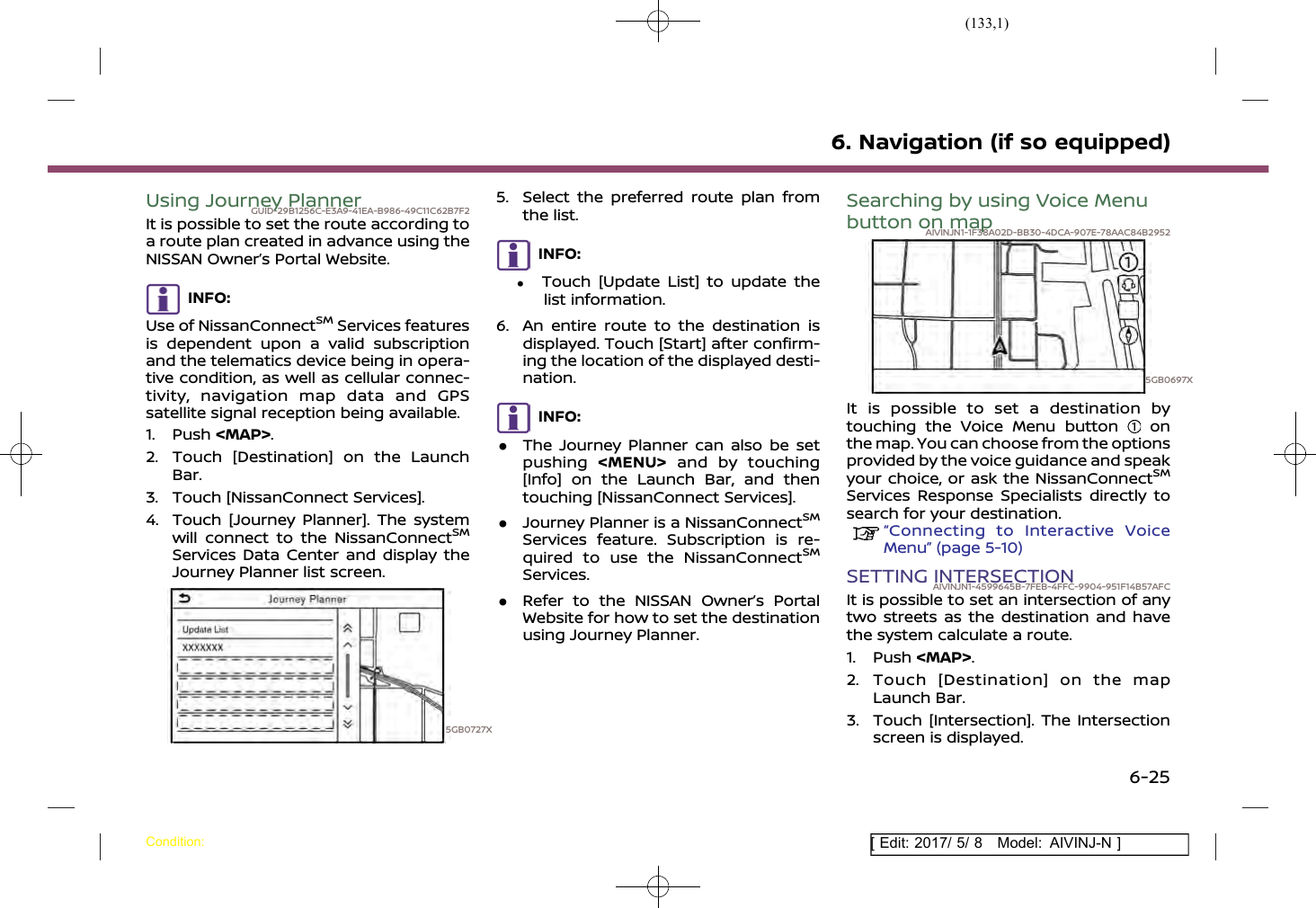 (133,1)[ Edit: 2017/ 5/ 8 Model: AIVINJ-N ]Using Journey PlannerGUID-29B1256C-E3A9-41EA-B986-49C11C62B7F2It is possible to set the route according toa route plan created in advance using theNISSAN Owner’s Portal Website.INFO:Use of NissanConnectSMServices featuresis dependent upon a valid subscriptionand the telematics device being in opera-tive condition, as well as cellular connec-tivity, navigation map data and GPSsatellite signal reception being available.1. Push &lt;MAP&gt;.2. Touch [Destination] on the LaunchBar.3. Touch [NissanConnect Services].4. Touch [Journey Planner]. The systemwill connect to the NissanConnectSMServices Data Center and display theJourney Planner list screen.5GB0727X5. Select the preferred route plan fromthe list.INFO:.Touch [Update List] to update thelist information.6. An entire route to the destination isdisplayed. Touch [Start] after confirm-ing the location of the displayed desti-nation.INFO:.The Journey Planner can also be setpushing &lt;MENU&gt; and by touching[Info] on the Launch Bar, and thentouching [NissanConnect Services]..Journey Planner is a NissanConnectSMServices feature. Subscription is re-quired to use the NissanConnectSMServices..Refer to the NISSAN Owner’s PortalWebsite for how to set the destinationusing Journey Planner.Searching by using Voice Menubutton on mapAIVINJN1-1F38A02D-BB30-4DCA-907E-78AAC84B29525GB0697XIt is possible to set a destination bytouching the Voice Menu button onthe map. You can choose from the optionsprovided by the voice guidance and speakyour choice, or ask the NissanConnectSMServices Response Specialists directly tosearch for your destination.“Connecting to Interactive VoiceMenu” (page 5-10)SETTING INTERSECTIONAIVINJN1-4599645B-7FEB-4FFC-9904-951F14B57AFCIt is possible to set an intersection of anytwo streets as the destination and havethe system calculate a route.1. Push &lt;MAP&gt;.2. Touch [Destination] on the mapLaunch Bar.3. Touch [Intersection]. The Intersectionscreen is displayed.6. Navigation (if so equipped)Condition:6-25