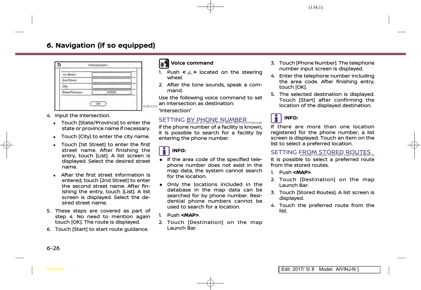 (134,1)[ Edit: 2017/ 5/ 8 Model: AIVINJ-N ]6. Navigation (if so equipped)5GB0721X4. Input the Intersection..Touch [State/Province] to enter thestate or province name if necessary..Touch [City] to enter the city name..Touch [1st Street] to enter the firststreet name. After finishing theentry, touch [List]. A list screen isdisplayed. Select the desired streetname..After the first street information isentered, touch [2nd Street] to enterthe second street name. After fin-ishing the entry, touch [List]. A listscreen is displayed. Select the de-sired street name.5. These steps are covered as part ofstep 4. No need to mention againtouch [OK]. The route is displayed.6. Touch [Start] to start route guidance.Voice command1. Push &lt;&gt;located on the steeringwheel.2. After the tone sounds, speak a com-mand.Use the following voice command to setan intersection as destination:“Intersection”SETTING BY PHONE NUMBERAIVINJN1-87C28043-E7CD-4FB6-9E27-0811FF88248EIf the phone number of a facility is known,it is possible to search for a facility byentering the phone number.INFO:.If the area code of the specified tele-phone number does not exist in themap data, the system cannot searchfor the location..Only the locations included in thedatabase in the map data can besearched for by phone number. Resi-dential phone numbers cannot beused to search for a location.1. Push &lt;MAP&gt;.2. Touch [Destination] on the mapLaunch Bar.3. Touch [Phone Number]. The telephonenumber input screen is displayed.4. Enter the telephone number includingthe area code. After finishing entry,touch [OK].5. The selected destination is displayed.Touch [Start] after confirming thelocation of the displayed destination.INFO:If there are more than one locationregistered for the phone number, a listscreen is displayed. Touch an item on thelist to select a preferred location.SETTING FROM STORED ROUTESAIVINJN1-174315DE-CFE8-4311-94E7-67FE9F3D0C92It is possible to select a preferred routefrom the stored routes.1. Push &lt;MAP&gt;.2. Touch [Destination] on the mapLaunch Bar.3. Touch [Stored Routes]. A list screen isdisplayed.4. Touch the preferred route from thelist.Condition:6-26
