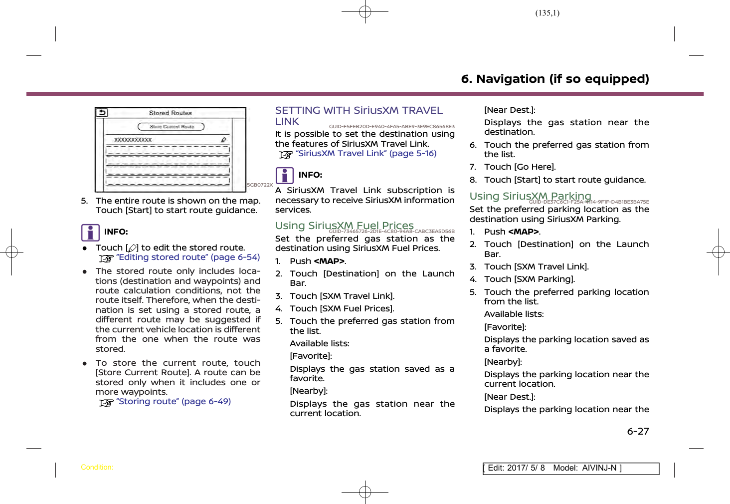 (135,1)[ Edit: 2017/ 5/ 8 Model: AIVINJ-N ]5GB0722X5. The entire route is shown on the map.Touch [Start] to start route guidance.INFO:.Touch [ ] to edit the stored route.“Editing stored route” (page 6-54).The stored route only includes loca-tions (destination and waypoints) androute calculation conditions, not theroute itself. Therefore, when the desti-nation is set using a stored route, adifferent route may be suggested ifthe current vehicle location is differentfrom the one when the route wasstored..To store the current route, touch[Store Current Route]. A route can bestored only when it includes one ormore waypoints.“Storing route” (page 6-49)SETTING WITH SiriusXM TRAVELLINK GUID-F5FEB20D-E940-4FA5-ABE9-3E9EC86568E3It is possible to set the destination usingthe features of SiriusXM Travel Link.“SiriusXM Travel Link” (page 5-16)INFO:A SiriusXM Travel Link subscription isnecessary to receive SiriusXM informationservices.Using SiriusXM Fuel PricesGUID-73465726-2D1E-4C80-94A8-CABC3EA5D56BSet the preferred gas station as thedestination using SiriusXM Fuel Prices.1. Push &lt;MAP&gt;.2. Touch [Destination] on the LaunchBar.3. Touch [SXM Travel Link].4. Touch [SXM Fuel Prices].5. Touch the preferred gas station fromthe list.Available lists:[Favorite]:Displays the gas station saved as afavorite.[Nearby]:Displays the gas station near thecurrent location.[Near Dest.]:Displays the gas station near thedestination.6. Touch the preferred gas station fromthe list.7. Touch [Go Here].8. Touch [Start] to start route guidance.Using SiriusXM ParkingGUID-DE37C6C1-F25A-4114-9F1F-D4B1BE3BA75ESet the preferred parking location as thedestination using SiriusXM Parking.1. Push &lt;MAP&gt;.2. Touch [Destination] on the LaunchBar.3. Touch [SXM Travel Link].4. Touch [SXM Parking].5. Touch the preferred parking locationfrom the list.Available lists:[Favorite]:Displays the parking location saved asa favorite.[Nearby]:Displays the parking location near thecurrent location.[Near Dest.]:Displays the parking location near the6. Navigation (if so equipped)Condition:6-27