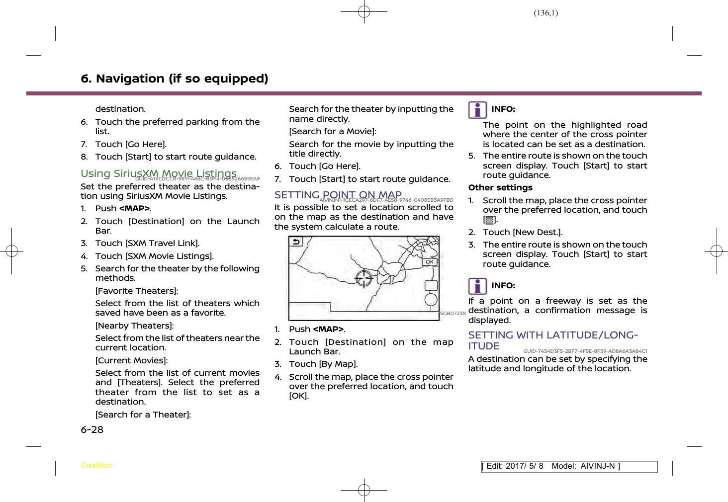 (136,1)[ Edit: 2017/ 5/ 8 Model: AIVINJ-N ]6. Navigation (if so equipped)destination.6. Touch the preferred parking from thelist.7. Touch [Go Here].8. Touch [Start] to start route guidance.Using SiriusXM Movie ListingsGUID-A19CDCCB-9911-466C-BDF4-D68526655EA9Set the preferred theater as the destina-tion using SiriusXM Movie Listings.1. Push &lt;MAP&gt;.2. Touch [Destination] on the LaunchBar.3. Touch [SXM Travel Link].4. Touch [SXM Movie Listings].5. Search for the theater by the followingmethods.[Favorite Theaters]:Select from the list of theaters whichsaved have been as a favorite.[Nearby Theaters]:Select from the list of theaters near thecurrent location.[Current Movies]:Select from the list of current moviesand [Theaters]. Select the preferredtheater from the list to set as adestination.[Search for a Theater]:Search for the theater by inputting thename directly.[Search for a Movie]:Search for the movie by inputting thetitle directly.6. Touch [Go Here].7. Touch [Start] to start route guidance.SETTING POINT ON MAPAIVINJN1-1CECA297-8DF7-4E58-9746-C408EB3A9FBDIt is possible to set a location scrolled toon the map as the destination and havethe system calculate a route.5GB0723X1. Push &lt;MAP&gt;.2. Touch [Destination] on the mapLaunch Bar.3. Touch [By Map].4. Scroll the map, place the cross pointerover the preferred location, and touch[OK].INFO:The point on the highlighted roadwhere the center of the cross pointeris located can be set as a destination.5. The entire route is shown on the touchscreen display. Touch [Start] to startroute guidance.Other settings1. Scroll the map, place the cross pointerover the preferred location, and touch[].2. Touch [New Dest.].3. The entire route is shown on the touchscreen display. Touch [Start] to startroute guidance.INFO:If a point on a freeway is set as thedestination, a confirmation message isdisplayed.SETTING WITH LATITUDE/LONG-ITUDE GUID-7434D3F5-2BF7-4F5E-8F39-AD8A6A3A84C1A destination can be set by specifying thelatitude and longitude of the location.Condition:6-28