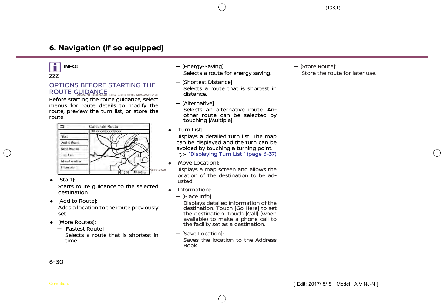 (138,1)[ Edit: 2017/ 5/ 8 Model: AIVINJ-N ]6. Navigation (if so equipped)INFO:ZZZOPTIONS BEFORE STARTING THEROUTE GUIDANCEAIVINJN1-E83C964B-BC32-48FB-AF85-60942AFE2170Before starting the route guidance, selectmenus for route details to modify theroute, preview the turn list, or store theroute.5GB0736X.[Start]:Starts route guidance to the selecteddestination..[Add to Route]:Adds a location to the route previouslyset..[More Routes]:— [Fastest Route]Selects a route that is shortest intime.— [Energy-Saving]Selects a route for energy saving.— [Shortest Distance]Selects a route that is shortest indistance.— [Alternative]Selects an alternative route. An-other route can be selected bytouching [Multiple]..[Turn List]:Displays a detailed turn list. The mapcan be displayed and the turn can beavoided by touching a turning point.“Displaying Turn List ” (page 6-37).[Move Location]:Displays a map screen and allows thelocation of the destination to be ad-justed..[Information]:— [Place Info]Displays detailed information of thedestination. Touch [Go Here] to setthe destination. Touch [Call] (whenavailable) to make a phone call tothe facility set as a destination.— [Save Location]:Saves the location to the AddressBook.— [Store Route]:Store the route for later use.Condition:6-30