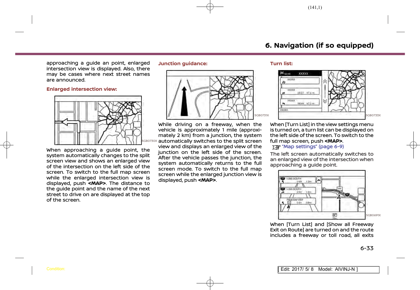 (141,1)[ Edit: 2017/ 5/ 8 Model: AIVINJ-N ]approaching a guide an point, enlargedintersection view is displayed. Also, theremay be cases where next street namesare announced.Enlarged intersection view:5GB0730XWhen approaching a guide point, thesystem automatically changes to the splitscreen view and shows an enlarged viewof the intersection on the left side of thescreen. To switch to the full map screenwhile the enlarged intersection view isdisplayed, push &lt;MAP&gt;. The distance tothe guide point and the name of the nextstreet to drive on are displayed at the topof the screen.Junction guidance:5GB0731XWhile driving on a freeway, when thevehicle is approximately 1 mile (approxi-mately 2 km) from a junction, the systemautomatically switches to the split screenview and displays an enlarged view of thejunction on the left side of the screen.After the vehicle passes the junction, thesystem automatically returns to the fullscreen mode. To switch to the full mapscreen while the enlarged junction view isdisplayed, push &lt;MAP&gt;.Turn list:5GB0733XWhen [Turn List] in the view settings menuis turned on, a turn list can be displayed onthe left side of the screen. To switch to thefull map screen, push &lt;MAP&gt;.“Map settings” (page 6-9)The left screen automatically switches toan enlarged view of the intersection whenapproaching a guide point.5GB0691XWhen [Turn List] and [Show all FreewayExit on Route] are turned on and the routeincludes a freeway or toll road, all exits6. Navigation (if so equipped)Condition:6-33