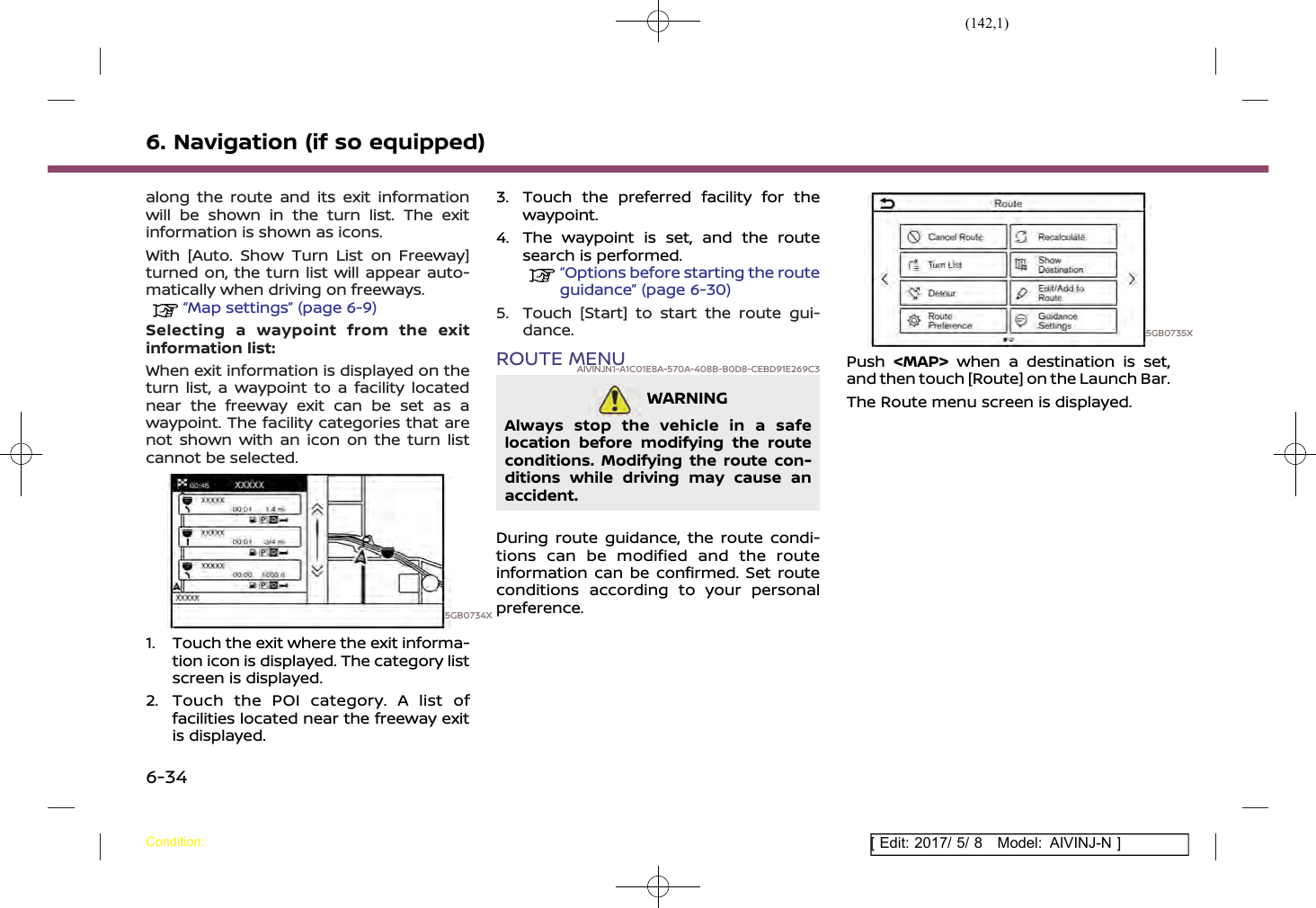 (142,1)[ Edit: 2017/ 5/ 8 Model: AIVINJ-N ]6. Navigation (if so equipped)along the route and its exit informationwill be shown in the turn list. The exitinformation is shown as icons.With [Auto. Show Turn List on Freeway]turned on, the turn list will appear auto-matically when driving on freeways.“Map settings” (page 6-9)Selecting a waypoint from the exitinformation list:When exit information is displayed on theturn list, a waypoint to a facility locatednear the freeway exit can be set as awaypoint. The facility categories that arenot shown with an icon on the turn listcannot be selected.5GB0734X1. Touch the exit where the exit informa-tion icon is displayed. The category listscreen is displayed.2. Touch the POI category. A list offacilities located near the freeway exitis displayed.3. Touch the preferred facility for thewaypoint.4. The waypoint is set, and the routesearch is performed.“Options before starting the routeguidance” (page 6-30)5. Touch [Start] to start the route gui-dance.ROUTE MENUAIVINJN1-A1C01E8A-570A-408B-B0D8-CEBD91E269C3WARNINGAIVINJN1-90C2BA35-9CAB-465C-864F-2531EEB741B5Always stop the vehicle in a safelocation before modifying the routeconditions. Modifying the route con-ditions while driving may cause anaccident.During route guidance, the route condi-tions can be modified and the routeinformation can be confirmed. Set routeconditions according to your personalpreference.5GB0735XPush &lt;MAP&gt; when a destination is set,and then touch [Route] on the Launch Bar.The Route menu screen is displayed.Condition:6-34