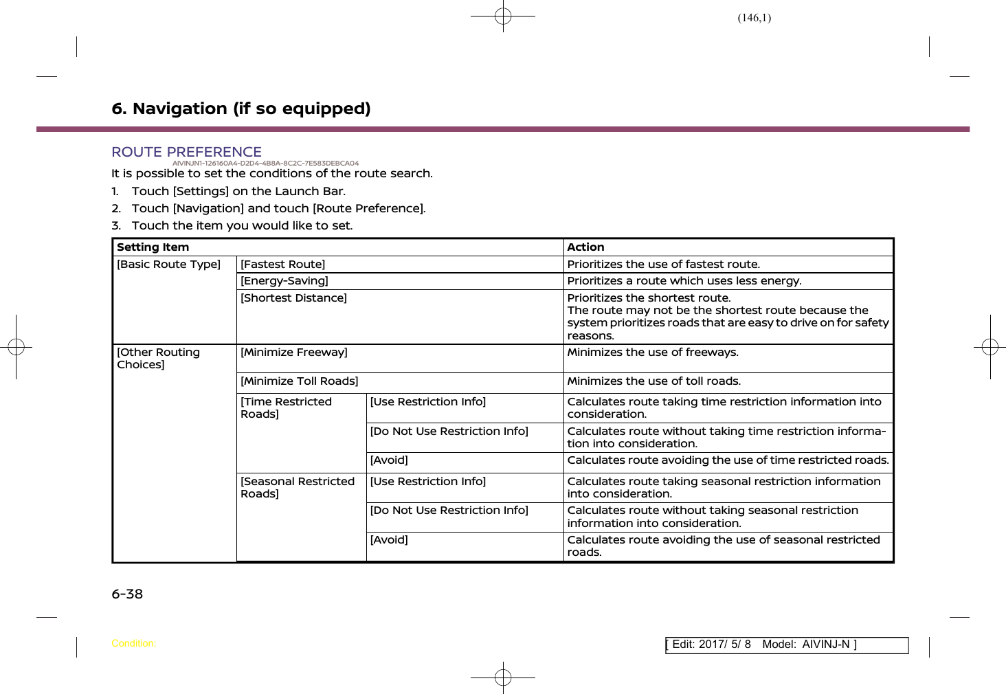 (146,1)[ Edit: 2017/ 5/ 8 Model: AIVINJ-N ]6. Navigation (if so equipped)ROUTE PREFERENCEAIVINJN1-126160A4-D2D4-4B8A-8C2C-7E583DEBCA04It is possible to set the conditions of the route search.1. Touch [Settings] on the Launch Bar.2. Touch [Navigation] and touch [Route Preference].3. Touch the item you would like to set.Setting Item Action[Basic Route Type] [Fastest Route] Prioritizes the use of fastest route.[Energy-Saving] Prioritizes a route which uses less energy.[Shortest Distance] Prioritizes the shortest route.The route may not be the shortest route because thesystem prioritizes roads that are easy to drive on for safetyreasons.[Other RoutingChoices][Minimize Freeway] Minimizes the use of freeways.[Minimize Toll Roads] Minimizes the use of toll roads.[Time RestrictedRoads][Use Restriction Info] Calculates route taking time restriction information intoconsideration.[Do Not Use Restriction Info] Calculates route without taking time restriction informa-tion into consideration.[Avoid] Calculates route avoiding the use of time restricted roads.[Seasonal RestrictedRoads][Use Restriction Info] Calculates route taking seasonal restriction informationinto consideration.[Do Not Use Restriction Info] Calculates route without taking seasonal restrictioninformation into consideration.[Avoid] Calculates route avoiding the use of seasonal restrictedroads.Condition:6-38