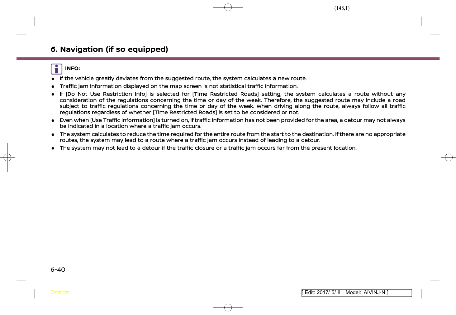 (148,1)[ Edit: 2017/ 5/ 8 Model: AIVINJ-N ]6. Navigation (if so equipped)INFO:.If the vehicle greatly deviates from the suggested route, the system calculates a new route..Traffic jam information displayed on the map screen is not statistical traffic information..If [Do Not Use Restriction Info] is selected for [Time Restricted Roads] setting, the system calculates a route without anyconsideration of the regulations concerning the time or day of the week. Therefore, the suggested route may include a roadsubject to traffic regulations concerning the time or day of the week. When driving along the route, always follow all trafficregulations regardless of whether [Time Restricted Roads] is set to be considered or not..Even when [Use Traffic Information] is turned on, if traffic information has not been provided for the area, a detour may not alwaysbe indicated in a location where a traffic jam occurs..The system calculates to reduce the time required for the entire route from the start to the destination. If there are no appropriateroutes, the system may lead to a route where a traffic jam occurs instead of leading to a detour..The system may not lead to a detour if the traffic closure or a traffic jam occurs far from the present location.Condition:6-40