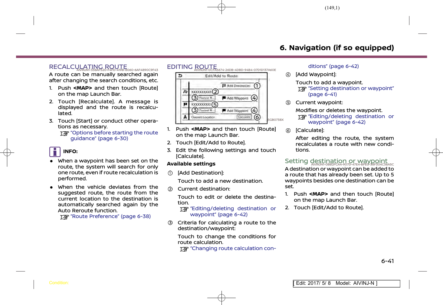 (149,1)[ Edit: 2017/ 5/ 8 Model: AIVINJ-N ]RECALCULATING ROUTEAIVINJN1-338AF520-F4FD-419B-8060-6AF4890C9F43A route can be manually searched againafter changing the search conditions, etc.1. Push &lt;MAP&gt; and then touch [Route]on the map Launch Bar.2. Touch [Recalculate]. A message isdisplayed and the route is recalcu-lated.3. Touch [Start] or conduct other opera-tions as necessary.“Options before starting the routeguidance” (page 6-30)INFO:.When a waypoint has been set on theroute, the system will search for onlyone route, even if route recalculation isperformed..When the vehicle deviates from thesuggested route, the route from thecurrent location to the destination isautomatically searched again by theAuto Reroute function.“Route Preference” (page 6-38)EDITING ROUTEAIVINJN1-0CFA5674-26DB-4DBD-94B4-07D1D137A60E5GB0738X1. Push &lt;MAP&gt; and then touch [Route]on the map Launch Bar.2. Touch [Edit/Add to Route].3. Edit the following settings and touch[Calculate].Available settings[Add Destination]:Touch to add a new destination.Current destination:Touch to edit or delete the destina-tion.“Editing/deleting destination orwaypoint” (page 6-42)Criteria for calculating a route to thedestination/waypoint:Touch to change the conditions forroute calculation.“Changing route calculation con-ditions” (page 6-42)[Add Waypoint]:Touch to add a waypoint.“Setting destination or waypoint”(page 6-41)Current waypoint:Modifies or deletes the waypoint.“Editing/deleting destination orwaypoint” (page 6-42)[Calculate]:After editing the route, the systemrecalculates a route with new condi-tions.Setting destination or waypointAIVINJN1-0BB2FCA4-907D-47E4-BFE0-38F304C36A5CA destination or waypoint can be added toa route that has already been set. Up to 5waypoints besides one destination can beset.1. Push &lt;MAP&gt; and then touch [Route]on the map Launch Bar.2. Touch [Edit/Add to Route].6. Navigation (if so equipped)Condition:6-41