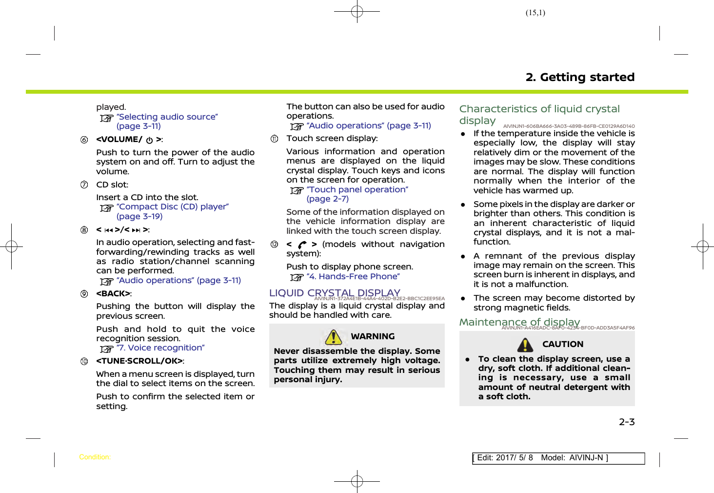 (15,1)[ Edit: 2017/ 5/ 8 Model: AIVINJ-N ]played.“Selecting audio source”(page 3-11)&lt;VOLUME/ &gt;:Push to turn the power of the audiosystem on and off. Turn to adjust thevolume.CD slot:Insert a CD into the slot.“Compact Disc (CD) player”(page 3-19)&lt; &gt;/&lt; &gt;:In audio operation, selecting and fast-forwarding/rewinding tracks as wellas radio station/channel scanningcan be performed.“Audio operations” (page 3-11)&lt;BACK&gt;:Pushing the button will display theprevious screen.Push and hold to quit the voicerecognition session.“7. Voice recognition”&lt;TUNE·SCROLL/OK&gt;:When a menu screen is displayed, turnthe dial to select items on the screen.Push to confirm the selected item orsetting.The button can also be used for audiooperations.“Audio operations” (page 3-11)Touch screen display:Various information and operationmenus are displayed on the liquidcrystal display. Touch keys and iconson the screen for operation.“Touch panel operation”(page 2-7)Some of the information displayed onthe vehicle information display arelinked with the touch screen display.&lt; &gt; (models without navigationsystem):Push to display phone screen.“4. Hands-Free Phone”LIQUID CRYSTAL DISPLAYAIVINJN1-372A4E1B-44A4-402D-B2E2-BBC1C2EE95EAThe display is a liquid crystal display andshould be handled with care.WARNINGAIVINJN1-BF8A0598-D125-4FF1-B357-47FEEE82AED5Never disassemble the display. Someparts utilize extremely high voltage.Touching them may result in seriouspersonal injury.Characteristics of liquid crystaldisplay AIVINJN1-606BA666-3A03-489B-86FB-CE0129A6D140.If the temperature inside the vehicle isespecially low, the display will stayrelatively dim or the movement of theimages may be slow. These conditionsare normal. The display will functionnormally when the interior of thevehicle has warmed up..Some pixels in the display are darker orbrighter than others. This condition isan inherent characteristic of liquidcrystal displays, and it is not a mal-function..A remnant of the previous displayimage may remain on the screen. Thisscreen burn is inherent in displays, andit is not a malfunction..The screen may become distorted bystrong magnetic fields.Maintenance of displayAIVINJN1-A416EADC-8AF0-4234-BF0D-ADD3A5F4AF96CAUTIONAIVINJN1-9B4AABC5-8311-4654-81B7-56927F60D9CA.To clean the display screen, use adry, soft cloth. If additional clean-ing is necessary, use a smallamount of neutral detergent witha soft cloth.2. Getting startedCondition:2-3