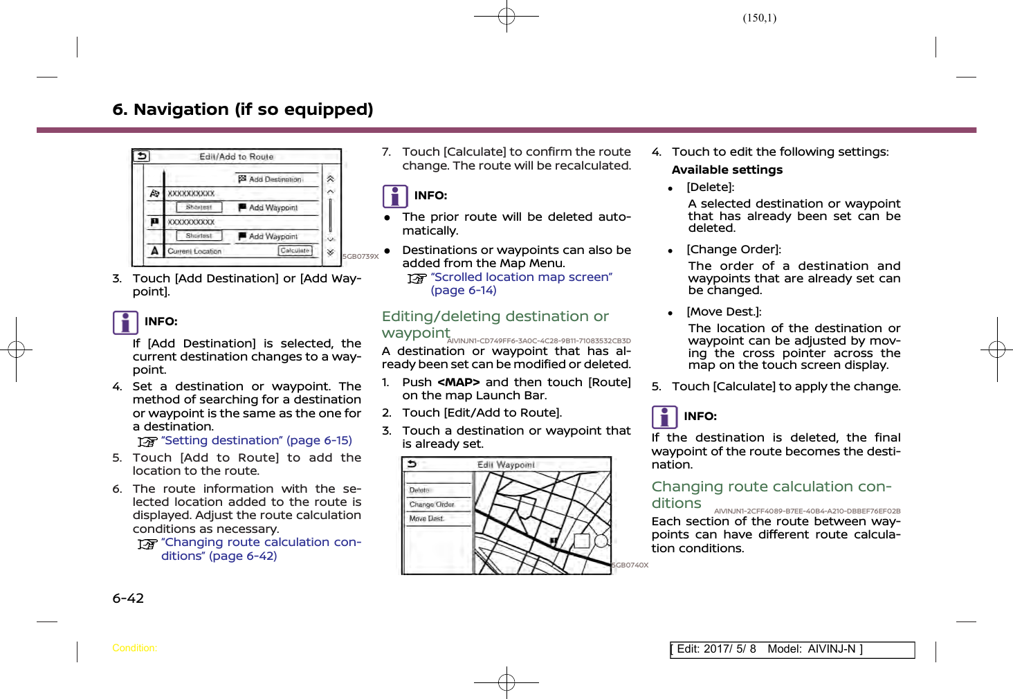 (150,1)[ Edit: 2017/ 5/ 8 Model: AIVINJ-N ]6. Navigation (if so equipped)5GB0739X3. Touch [Add Destination] or [Add Way-point].INFO:If [Add Destination] is selected, thecurrent destination changes to a way-point.4. Set a destination or waypoint. Themethod of searching for a destinationor waypoint is the same as the one fora destination.“Setting destination” (page 6-15)5. Touch [Add to Route] to add thelocation to the route.6. The route information with the se-lected location added to the route isdisplayed. Adjust the route calculationconditions as necessary.“Changing route calculation con-ditions” (page 6-42)7. Touch [Calculate] to confirm the routechange. The route will be recalculated.INFO:.The prior route will be deleted auto-matically..Destinations or waypoints can also beadded from the Map Menu.“Scrolled location map screen”(page 6-14)Editing/deleting destination orwaypointAIVINJN1-CD749FF6-3A0C-4C28-9B11-71083532CB3DA destination or waypoint that has al-ready been set can be modified or deleted.1. Push &lt;MAP&gt; and then touch [Route]on the map Launch Bar.2. Touch [Edit/Add to Route].3. Touch a destination or waypoint thatis already set.5GB0740X4. Touch to edit the following settings:Available settings.[Delete]:A selected destination or waypointthat has already been set can bedeleted..[Change Order]:The order of a destination andwaypoints that are already set canbe changed..[Move Dest.]:The location of the destination orwaypoint can be adjusted by mov-ing the cross pointer across themap on the touch screen display.5. Touch [Calculate] to apply the change.INFO:If the destination is deleted, the finalwaypoint of the route becomes the desti-nation.Changing route calculation con-ditions AIVINJN1-2CFF4089-B7EE-40B4-A210-DBBEF76EF02BEach section of the route between way-points can have different route calcula-tion conditions.Condition:6-42