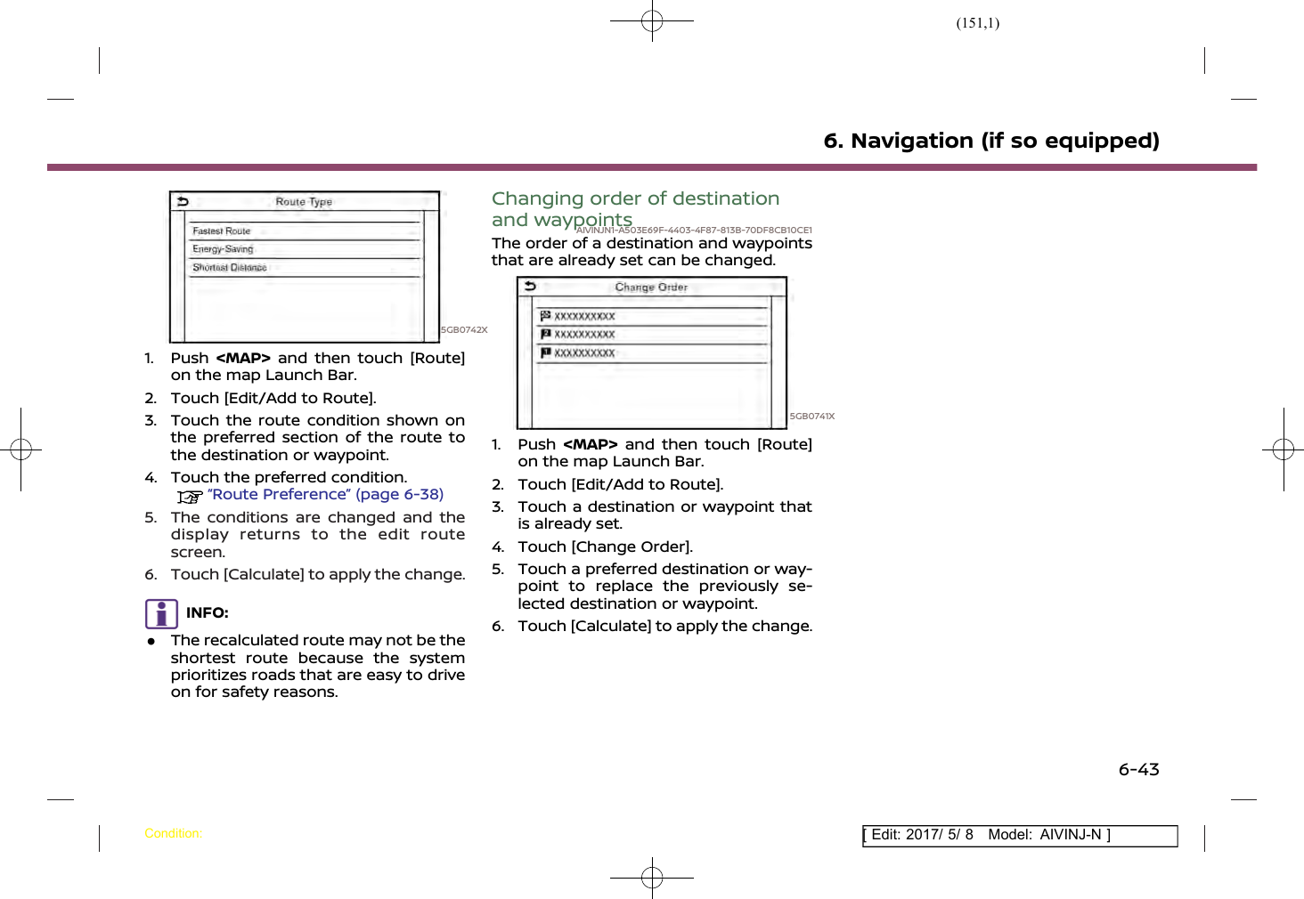 (151,1)[ Edit: 2017/ 5/ 8 Model: AIVINJ-N ]5GB0742X1. Push &lt;MAP&gt; and then touch [Route]on the map Launch Bar.2. Touch [Edit/Add to Route].3. Touch the route condition shown onthe preferred section of the route tothe destination or waypoint.4. Touch the preferred condition.“Route Preference” (page 6-38)5. The conditions are changed and thedisplay returns to the edit routescreen.6. Touch [Calculate] to apply the change.INFO:.The recalculated route may not be theshortest route because the systemprioritizes roads that are easy to driveon for safety reasons.Changing order of destinationand waypointsAIVINJN1-A503E69F-4403-4F87-813B-70DF8CB10CE1The order of a destination and waypointsthat are already set can be changed.5GB0741X1. Push &lt;MAP&gt; and then touch [Route]on the map Launch Bar.2. Touch [Edit/Add to Route].3. Touch a destination or waypoint thatis already set.4. Touch [Change Order].5. Touch a preferred destination or way-point to replace the previously se-lected destination or waypoint.6. Touch [Calculate] to apply the change.6. Navigation (if so equipped)Condition:6-43