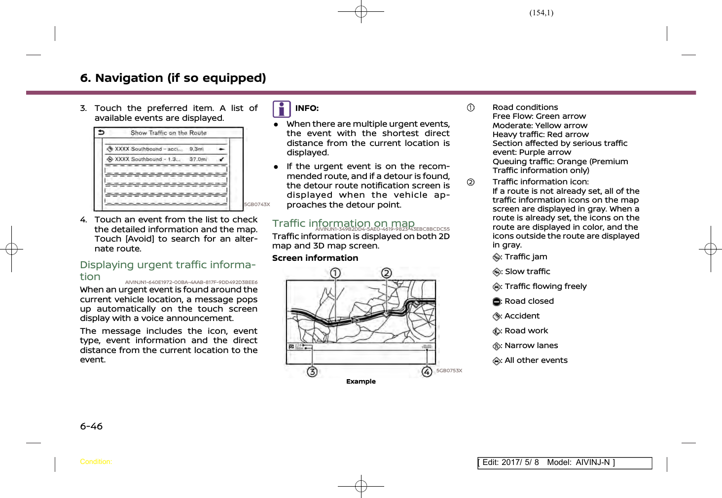 (154,1)[ Edit: 2017/ 5/ 8 Model: AIVINJ-N ]6. Navigation (if so equipped)3. Touch the preferred item. A list ofavailable events are displayed.5GB0743X4. Touch an event from the list to checkthe detailed information and the map.Touch [Avoid] to search for an alter-nate route.Displaying urgent traffic informa-tion AIVINJN1-640E1972-00BA-4AAB-817F-9DD492D3BEE6When an urgent event is found around thecurrent vehicle location, a message popsup automatically on the touch screendisplay with a voice announcement.The message includes the icon, eventtype, event information and the directdistance from the current location to theevent.INFO:.When there are multiple urgent events,the event with the shortest directdistance from the current location isdisplayed..If the urgent event is on the recom-mended route, and if a detour is found,the detour route notification screen isdisplayed when the vehicle ap-proaches the detour point.Traffic information on mapAIVINJN1-349B2DD4-5AE0-4619-9823-43EBC8BCDC55Traffic information is displayed on both 2Dmap and 3D map screen.Screen information5GB0753XExampleRoad conditionsFree Flow: Green arrowModerate: Yellow arrowHeavy traffic: Red arrowSection affected by serious trafficevent: Purple arrowQueuing traffic: Orange (PremiumTraffic information only)Traffic information icon:If a route is not already set, all of thetraffic information icons on the mapscreen are displayed in gray. When aroute is already set, the icons on theroute are displayed in color, and theicons outside the route are displayedin gray.: Traffic jam: Slow traffic: Traffic flowing freely: Road closed: Accident: Road work: Narrow lanes: All other eventsCondition:6-46