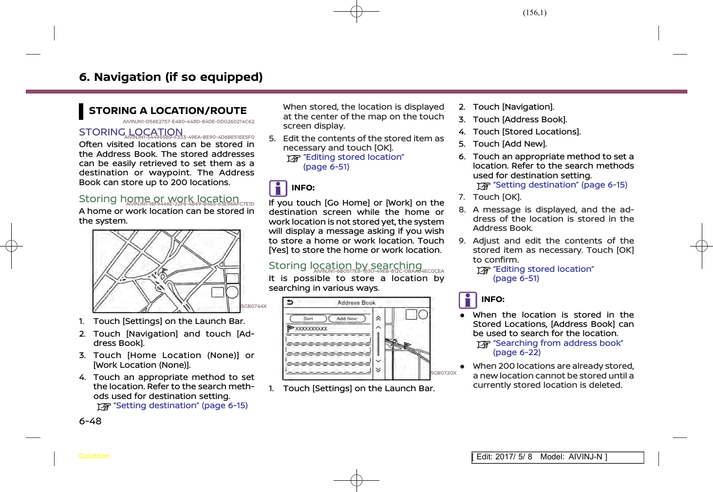 (156,1)[ Edit: 2017/ 5/ 8 Model: AIVINJ-N ]6. Navigation (if so equipped)STORING A LOCATION/ROUTEAIVINJN1-D56E2757-E480-448D-84DE-0D0260214C62STORING LOCATIONAIVINJN1-544965B9-F333-49EA-BE90-4D6BE51EE5F0Often visited locations can be stored inthe Address Book. The stored addressescan be easily retrieved to set them as adestination or waypoint. The AddressBook can store up to 200 locations.Storing home or work locationAIVINJN1-18F9446E-22F6-4B69-B465-63E96AFC7E1DA home or work location can be stored inthe system.5GB0744X1. Touch [Settings] on the Launch Bar.2. Touch [Navigation] and touch [Ad-dress Book].3. Touch [Home Location (None)] or[Work Location (None)].4. Touch an appropriate method to setthe location. Refer to the search meth-ods used for destination setting.“Setting destination” (page 6-15)When stored, the location is displayedat the center of the map on the touchscreen display.5. Edit the contents of the stored item asnecessary and touch [OK].“Editing stored location”(page 6-51)INFO:If you touch [Go Home] or [Work] on thedestination screen while the home orwork location is not stored yet, the systemwill display a message asking if you wishto store a home or work location. Touch[Yes] to store the home or work location.Storing location by searchingAIVINJN1-6B0517E8-1830-49EB-812C-0BAA64EC0CEAIt is possible to store a location bysearching in various ways.5GB0720X1. Touch [Settings] on the Launch Bar.2. Touch [Navigation].3. Touch [Address Book].4. Touch [Stored Locations].5. Touch [Add New].6. Touch an appropriate method to set alocation. Refer to the search methodsused for destination setting.“Setting destination” (page 6-15)7. Touch [OK].8. A message is displayed, and the ad-dress of the location is stored in theAddress Book.9. Adjust and edit the contents of thestored item as necessary. Touch [OK]to confirm.“Editing stored location”(page 6-51)INFO:.When the location is stored in theStored Locations, [Address Book] canbe used to search for the location.“Searching from address book”(page 6-22).When 200 locations are already stored,a new location cannot be stored until acurrently stored location is deleted.Condition:6-48