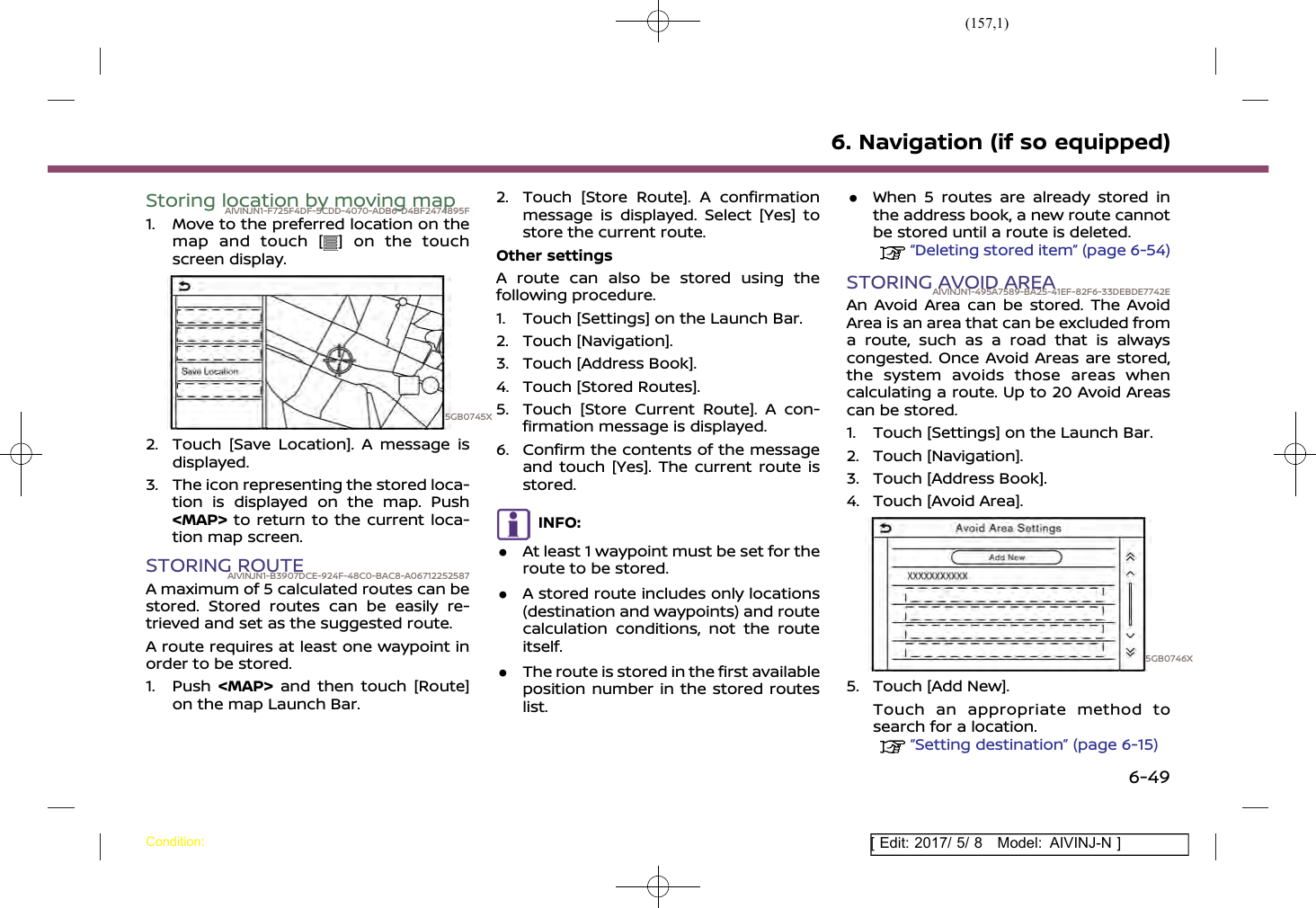 (157,1)[ Edit: 2017/ 5/ 8 Model: AIVINJ-N ]Storing location by moving mapAIVINJN1-F725F4DF-5CDD-4070-ADB6-D4BF2474895F1. Move to the preferred location on themap and touch [ ] on the touchscreen display.5GB0745X2. Touch [Save Location]. A message isdisplayed.3. The icon representing the stored loca-tion is displayed on the map. Push&lt;MAP&gt; to return to the current loca-tion map screen.STORING ROUTEAIVINJN1-B3907DCE-924F-48C0-BAC8-A06712252587A maximum of 5 calculated routes can bestored. Stored routes can be easily re-trieved and set as the suggested route.A route requires at least one waypoint inorder to be stored.1. Push &lt;MAP&gt; and then touch [Route]on the map Launch Bar.2. Touch [Store Route]. A confirmationmessage is displayed. Select [Yes] tostore the current route.Other settingsA route can also be stored using thefollowing procedure.1. Touch [Settings] on the Launch Bar.2. Touch [Navigation].3. Touch [Address Book].4. Touch [Stored Routes].5. Touch [Store Current Route]. A con-firmation message is displayed.6. Confirm the contents of the messageand touch [Yes]. The current route isstored.INFO:.At least 1 waypoint must be set for theroute to be stored..A stored route includes only locations(destination and waypoints) and routecalculation conditions, not the routeitself..The route is stored in the first availableposition number in the stored routeslist..When 5 routes are already stored inthe address book, a new route cannotbe stored until a route is deleted.“Deleting stored item” (page 6-54)STORING AVOID AREAAIVINJN1-495A7589-BA25-41EF-82F6-33DEBDE7742EAn Avoid Area can be stored. The AvoidArea is an area that can be excluded froma route, such as a road that is alwayscongested. Once Avoid Areas are stored,the system avoids those areas whencalculating a route. Up to 20 Avoid Areascan be stored.1. Touch [Settings] on the Launch Bar.2. Touch [Navigation].3. Touch [Address Book].4. Touch [Avoid Area].5GB0746X5. Touch [Add New].Touch an appropriate method tosearch for a location.“Setting destination” (page 6-15)6. Navigation (if so equipped)Condition:6-49