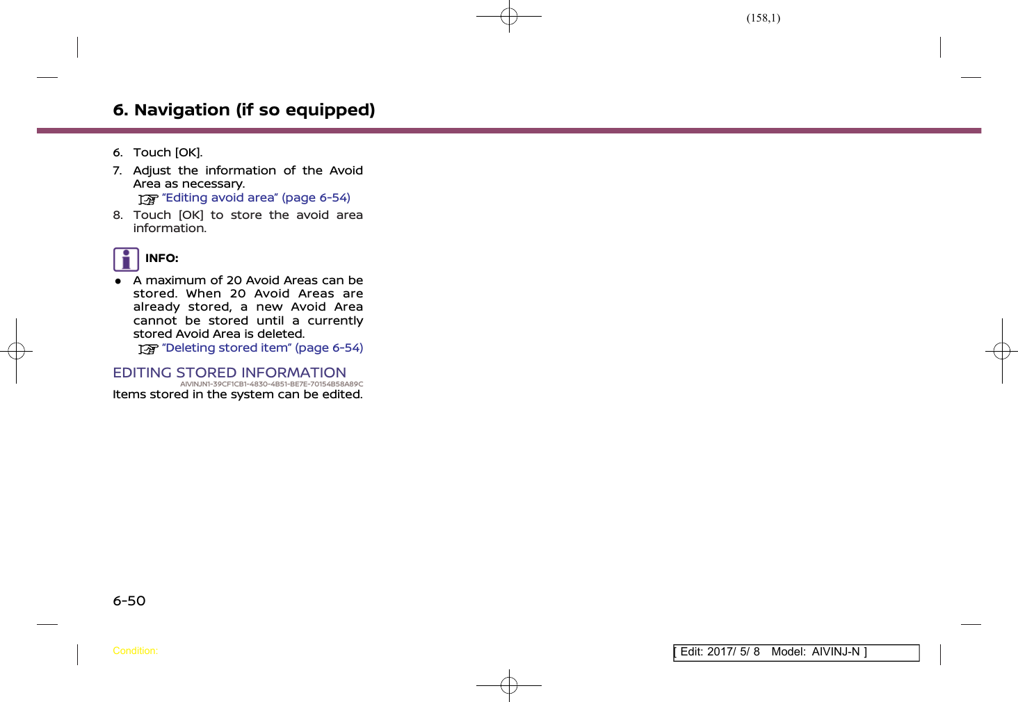 (158,1)[ Edit: 2017/ 5/ 8 Model: AIVINJ-N ]6. Navigation (if so equipped)6. Touch [OK].7. Adjust the information of the AvoidArea as necessary.“Editing avoid area” (page 6-54)8. Touch [OK] to store the avoid areainformation.INFO:.A maximum of 20 Avoid Areas can bestored. When 20 Avoid Areas arealready stored, a new Avoid Areacannot be stored until a currentlystored Avoid Area is deleted.“Deleting stored item” (page 6-54)EDITING STORED INFORMATIONAIVINJN1-39CF1CB1-4830-4B51-BE7E-70154B58A89CItems stored in the system can be edited.Condition:6-50