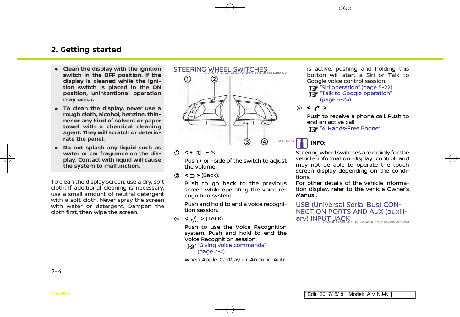 (16,1)[ Edit: 2017/ 5/ 8 Model: AIVINJ-N ]2. Getting started.Clean the display with the ignitionswitch in the OFF position. If thedisplay is cleaned while the igni-tion switch is placed in the ONposition, unintentional operationmay occur..To clean the display, never use arough cloth, alcohol, benzine, thin-ner or any kind of solvent or papertowel with a chemical cleaningagent. They will scratch or deterio-rate the panel..Do not splash any liquid such aswater or car fragrance on the dis-play. Contact with liquid will causethe system to malfunction.To clean the display screen, use a dry, softcloth. If additional cleaning is necessary,use a small amount of neutral detergentwith a soft cloth. Never spray the screenwith water or detergent. Dampen thecloth first, then wipe the screen.STEERING WHEEL SWITCHESAIVINJN1-1B7CD1C1-5D48-4964-8816-2649513B59D05GH0763X&lt; + - &gt;:Push + or - side of the switch to adjustthe volume.&lt; &gt; (Back):Push to go back to the previousscreen while operating the voice re-cognition system.Push and hold to end a voice recogni-tion session.&lt; &gt; (TALK):Push to use the Voice Recognitionsystem. Push and hold to end theVoice Recognition session.“Giving voice commands”(page 7-2)When Apple CarPlay or Android Autois active, pushing and holding thisbutton will start a Siri or Talk toGoogle voice control session.“Siri operation” (page 5-22)“Talk to Google operation”(page 5-24)&lt; &gt;Push to receive a phone call. Push toend an active call.“4. Hands-Free Phone”INFO:Steering wheel switches are mainly for thevehicle information display control andmay not be able to operate the touchscreen display depending on the condi-tions.For other details of the vehicle informa-tion display, refer to the vehicle Owner’sManual.USB (Universal Serial Bus) CON-NECTION PORTS AND AUX (auxili-ary) INPUT JACKAIVINJN1-E9AC7D61-BCC2-48F6-87C6-43CA8EAE0D5DCondition:2-4