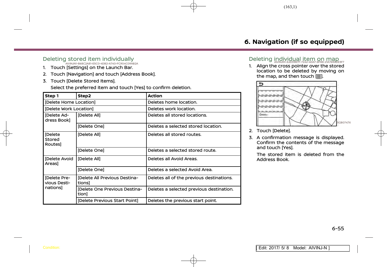 (163,1)[ Edit: 2017/ 5/ 8 Model: AIVINJ-N ]Deleting stored item individuallyAIVINJN1-B68C2A81-E5C0-4DB2-A740-FC904C09AB2A1. Touch [Settings] on the Launch Bar.2. Touch [Navigation] and touch [Address Book].3. Touch [Delete Stored Items].Select the preferred item and touch [Yes] to confirm deletion.Step 1 Step2 Action[Delete Home Location] Deletes home location.[Delete Work Location] Deletes work location.[Delete Ad-dress Book][Delete All] Deletes all stored locations.[Delete One] Deletes a selected stored location.[DeleteStoredRoutes][Delete All] Deletes all stored routes.[Delete One] Deletes a selected stored route.[Delete AvoidAreas][Delete All] Deletes all Avoid Areas.[Delete One] Deletes a selected Avoid Area.[Delete Pre-vious Desti-nations][Delete All Previous Destina-tions]Deletes all of the previous destinations.[Delete One Previous Destina-tion]Deletes a selected previous destination.[Delete Previous Start Point] Deletes the previous start point.Deleting individual item on mapAIVINJN1-62D39B7F-7242-4DA7-8F88-21A769ADE3F71. Align the cross pointer over the storedlocation to be deleted by moving onthe map, and then touch [ ].5GB0747X2. Touch [Delete].3. A confirmation message is displayed.Confirm the contents of the messageand touch [Yes].The stored item is deleted from theAddress Book.6. Navigation (if so equipped)Condition:6-55