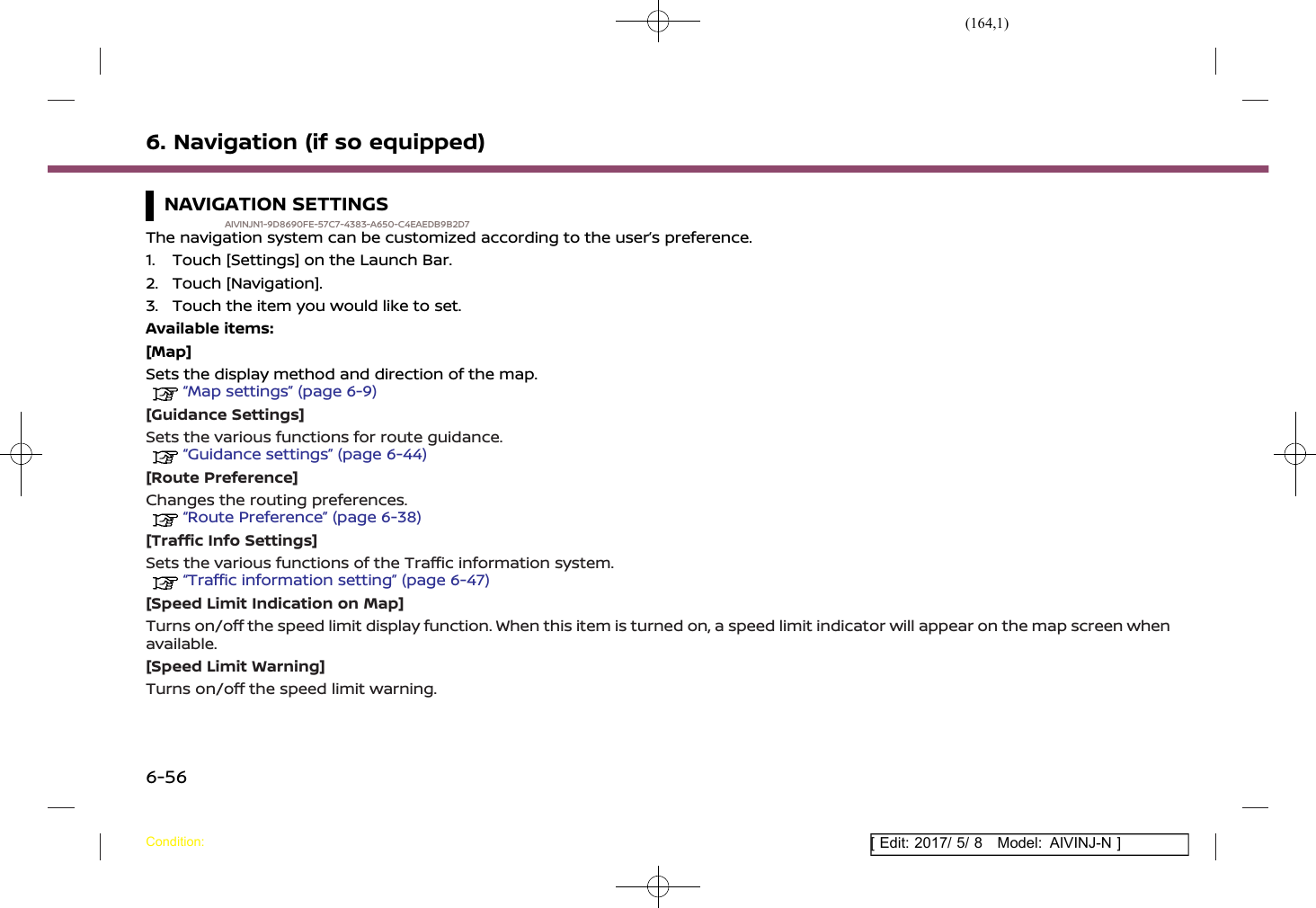 (164,1)[ Edit: 2017/ 5/ 8 Model: AIVINJ-N ]6. Navigation (if so equipped)NAVIGATION SETTINGSAIVINJN1-9D8690FE-57C7-4383-A650-C4EAEDB9B2D7The navigation system can be customized according to the user’s preference.1. Touch [Settings] on the Launch Bar.2. Touch [Navigation].3. Touch the item you would like to set.Available items:[Map]Sets the display method and direction of the map.“Map settings” (page 6-9)[Guidance Settings]Sets the various functions for route guidance.“Guidance settings” (page 6-44)[Route Preference]Changes the routing preferences.“Route Preference” (page 6-38)[Traffic Info Settings]Sets the various functions of the Traffic information system.“Traffic information setting” (page 6-47)[Speed Limit Indication on Map]Turns on/off the speed limit display function. When this item is turned on, a speed limit indicator will appear on the map screen whenavailable.[Speed Limit Warning]Turns on/off the speed limit warning.Condition:6-56