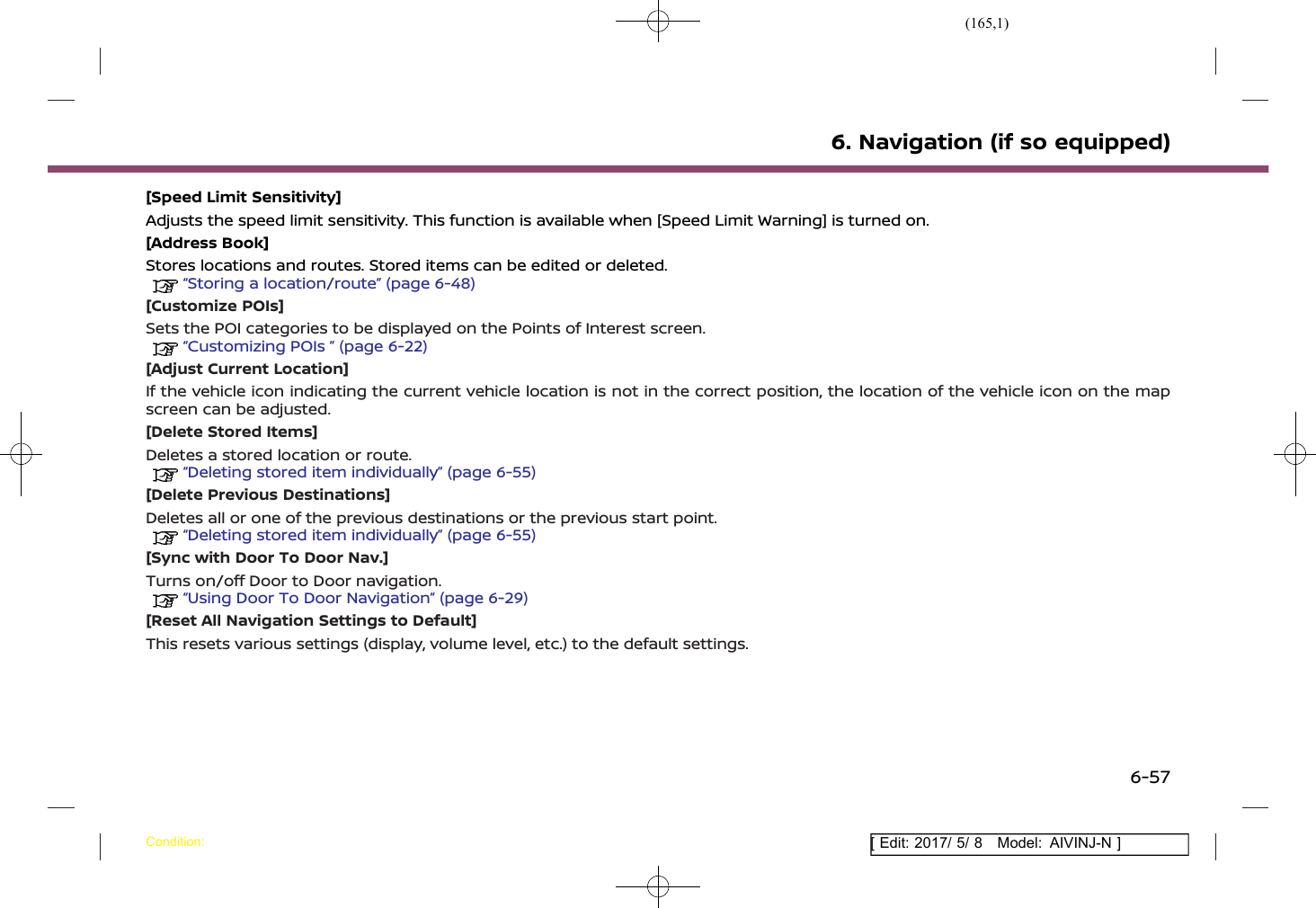 (165,1)[ Edit: 2017/ 5/ 8 Model: AIVINJ-N ][Speed Limit Sensitivity]Adjusts the speed limit sensitivity. This function is available when [Speed Limit Warning] is turned on.[Address Book]Stores locations and routes. Stored items can be edited or deleted.“Storing a location/route” (page 6-48)[Customize POIs]Sets the POI categories to be displayed on the Points of Interest screen.“Customizing POIs ” (page 6-22)[Adjust Current Location]If the vehicle icon indicating the current vehicle location is not in the correct position, the location of the vehicle icon on the mapscreen can be adjusted.[Delete Stored Items]Deletes a stored location or route.“Deleting stored item individually” (page 6-55)[Delete Previous Destinations]Deletes all or one of the previous destinations or the previous start point.“Deleting stored item individually” (page 6-55)[Sync with Door To Door Nav.]Turns on/off Door to Door navigation.“Using Door To Door Navigation” (page 6-29)[Reset All Navigation Settings to Default]This resets various settings (display, volume level, etc.) to the default settings.6. Navigation (if so equipped)Condition:6-57