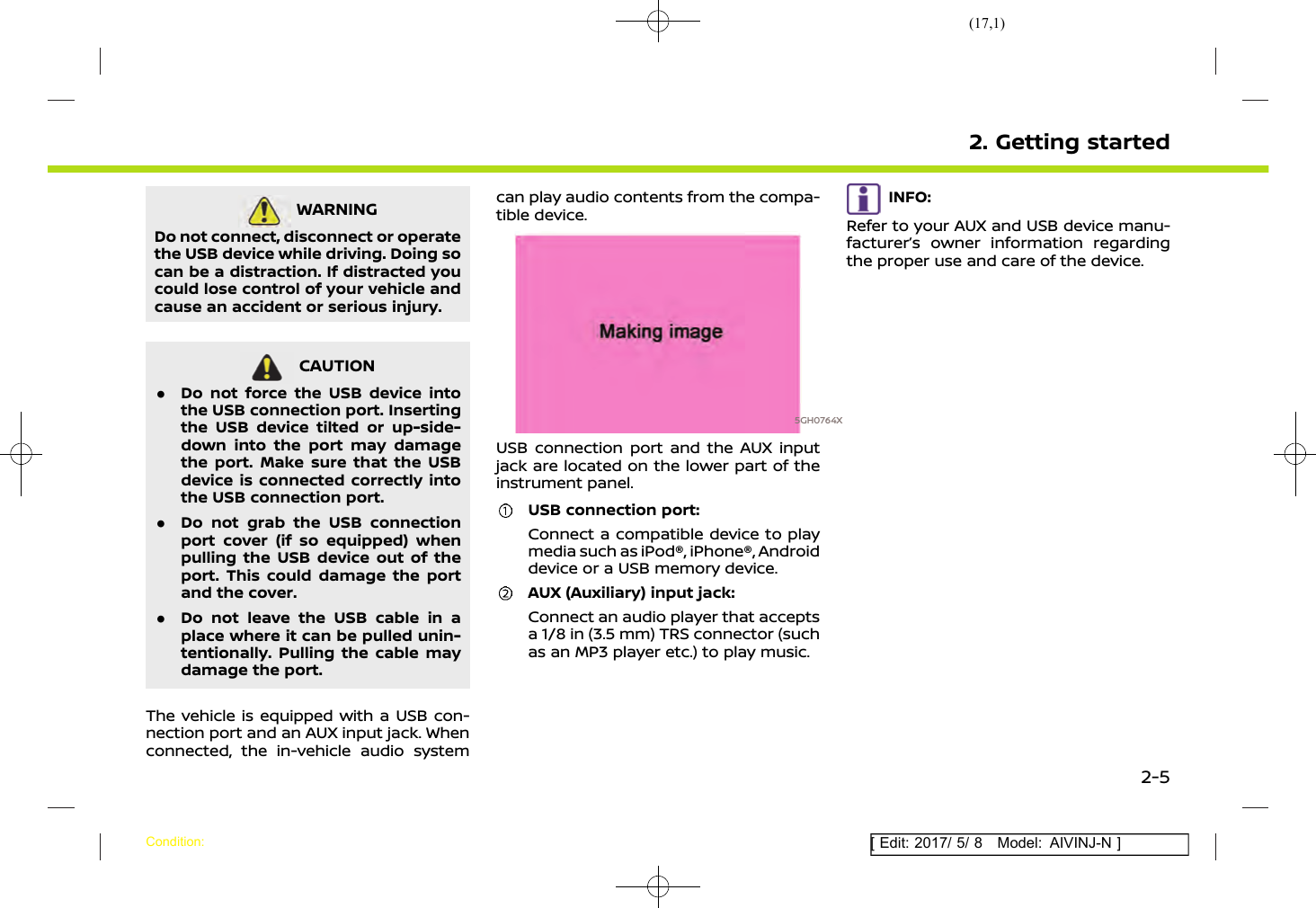 (17,1)[ Edit: 2017/ 5/ 8 Model: AIVINJ-N ]WARNINGAIVINJN1-657A56AD-13C7-4818-B036-02410624DCC8Do not connect, disconnect or operatethe USB device while driving. Doing socan be a distraction. If distracted youcould lose control of your vehicle andcause an accident or serious injury.CAUTIONAIVINJN1-36464817-8CB6-4B42-9865-591E40742C6D.Do not force the USB device intothe USB connection port. Insertingthe USB device tilted or up-side-down into the port may damagethe port. Make sure that the USBdevice is connected correctly intothe USB connection port..Do not grab the USB connectionport cover (if so equipped) whenpulling the USB device out of theport. This could damage the portand the cover..Do not leave the USB cable in aplace where it can be pulled unin-tentionally. Pulling the cable maydamage the port.The vehicle is equipped with a USB con-nection port and an AUX input jack. Whenconnected, the in-vehicle audio systemcan play audio contents from the compa-tible device.5GH0764XUSB connection port and the AUX inputjack are located on the lower part of theinstrument panel.USB connection port:Connect a compatible device to playmedia such as iPod®, iPhone®, Androiddevice or a USB memory device.AUX (Auxiliary) input jack:Connect an audio player that acceptsa 1/8 in (3.5 mm) TRS connector (suchas an MP3 player etc.) to play music.INFO:Refer to your AUX and USB device manu-facturer’s owner information regardingthe proper use and care of the device.2. Getting startedCondition:2-5