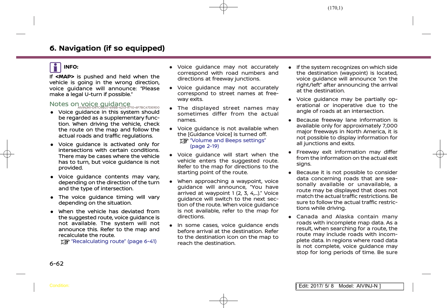 (170,1)[ Edit: 2017/ 5/ 8 Model: AIVINJ-N ]6. Navigation (if so equipped)INFO:If &lt;MAP&gt; is pushed and held when thevehicle is going in the wrong direction,voice guidance will announce: “Pleasemake a legal U-turn if possible.”Notes on voice guidanceAIVINJN1-D97CC207-69BB-4213-9710-6F7BC47DE9D0.Voice guidance in this system shouldbe regarded as a supplementary func-tion. When driving the vehicle, checkthe route on the map and follow theactual roads and traffic regulations..Voice guidance is activated only forintersections with certain conditions.There may be cases where the vehiclehas to turn, but voice guidance is notprovided..Voice guidance contents may vary,depending on the direction of the turnand the type of intersection..The voice guidance timing will varydepending on the situation..When the vehicle has deviated fromthe suggested route, voice guidance isnot available. The system will notannounce this. Refer to the map andrecalculate the route.“Recalculating route” (page 6-41).Voice guidance may not accuratelycorrespond with road numbers anddirections at freeway junctions..Voice guidance may not accuratelycorrespond to street names at free-way exits..The displayed street names maysometimes differ from the actualnames..Voice guidance is not available whenthe [Guidance Voice] is turned off.“Volume and Beeps settings”(page 2-19).Voice guidance will start when thevehicle enters the suggested route.Refer to the map for directions to thestarting point of the route..When approaching a waypoint, voiceguidance will announce, “You havearrived at waypoint 1 (2, 3, 4,...).” Voiceguidance will switch to the next sec-tion of the route. When voice guidanceis not available, refer to the map fordirections..In some cases, voice guidance endsbefore arrival at the destination. Referto the destination icon on the map toreach the destination..If the system recognizes on which sidethe destination (waypoint) is located,voice guidance will announce “on theright/left” after announcing the arrivalat the destination..Voice guidance may be partially op-erational or inoperative due to theangle of roads at an intersection..Because freeway lane information isavailable only for approximately 7,000major freeways in North America, it isnot possible to display information forall junctions and exits..Freeway exit information may differfrom the information on the actual exitsigns..Because it is not possible to considerdata concerning roads that are sea-sonally available or unavailable, aroute may be displayed that does notmatch the actual traffic restrictions. Besure to follow the actual traffic restric-tions while driving..Canada and Alaska contain manyroads with incomplete map data. As aresult, when searching for a route, theroute may include roads with incom-plete data. In regions where road datais not complete, voice guidance maystop for long periods of time. Be sureCondition:6-62