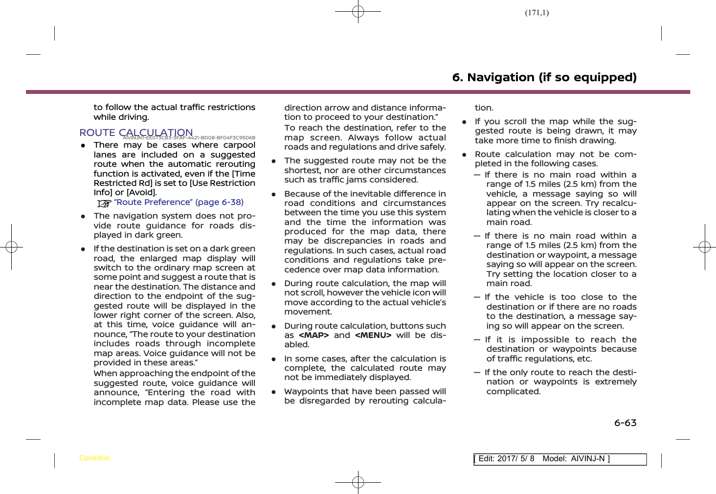 (171,1)[ Edit: 2017/ 5/ 8 Model: AIVINJ-N ]to follow the actual traffic restrictionswhile driving.ROUTE CALCULATIONAIVINJN1-EE073CB3-3FAF-4421-BD08-BF04F3C95D6B.There may be cases where carpoollanes are included on a suggestedroute when the automatic reroutingfunction is activated, even if the [TimeRestricted Rd] is set to [Use RestrictionInfo] or [Avoid].“Route Preference” (page 6-38).The navigation system does not pro-vide route guidance for roads dis-played in dark green..If the destination is set on a dark greenroad, the enlarged map display willswitch to the ordinary map screen atsome point and suggest a route that isnear the destination. The distance anddirection to the endpoint of the sug-gested route will be displayed in thelower right corner of the screen. Also,at this time, voice guidance will an-nounce, “The route to your destinationincludes roads through incompletemap areas. Voice guidance will not beprovided in these areas.”When approaching the endpoint of thesuggested route, voice guidance willannounce, “Entering the road withincomplete map data. Please use thedirection arrow and distance informa-tion to proceed to your destination.”To reach the destination, refer to themap screen. Always follow actualroads and regulations and drive safely..The suggested route may not be theshortest, nor are other circumstancessuch as traffic jams considered..Because of the inevitable difference inroad conditions and circumstancesbetween the time you use this systemand the time the information wasproduced for the map data, theremay be discrepancies in roads andregulations. In such cases, actual roadconditions and regulations take pre-cedence over map data information..During route calculation, the map willnot scroll, however the vehicle icon willmove according to the actual vehicle’smovement..During route calculation, buttons suchas &lt;MAP&gt; and &lt;MENU&gt; will be dis-abled..In some cases, after the calculation iscomplete, the calculated route maynot be immediately displayed..Waypoints that have been passed willbe disregarded by rerouting calcula-tion..If you scroll the map while the sug-gested route is being drawn, it maytake more time to finish drawing..Route calculation may not be com-pleted in the following cases.— If there is no main road within arange of 1.5 miles (2.5 km) from thevehicle, a message saying so willappear on the screen. Try recalcu-lating when the vehicle is closer to amain road.— If there is no main road within arange of 1.5 miles (2.5 km) from thedestination or waypoint, a messagesaying so will appear on the screen.Try setting the location closer to amain road.— If the vehicle is too close to thedestination or if there are no roadsto the destination, a message say-ing so will appear on the screen.— If it is impossible to reach thedestination or waypoints becauseof traffic regulations, etc.— If the only route to reach the desti-nation or waypoints is extremelycomplicated.6. Navigation (if so equipped)Condition:6-63