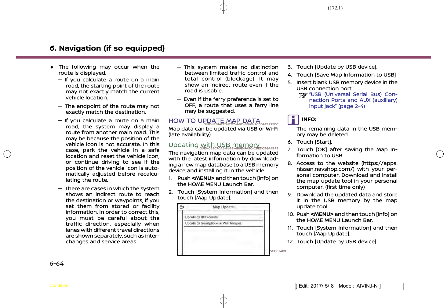 (172,1)[ Edit: 2017/ 5/ 8 Model: AIVINJ-N ]6. Navigation (if so equipped).The following may occur when theroute is displayed.— If you calculate a route on a mainroad, the starting point of the routemay not exactly match the currentvehicle location.— The endpoint of the route may notexactly match the destination.— If you calculate a route on a mainroad, the system may display aroute from another main road. Thismay be because the position of thevehicle icon is not accurate. In thiscase, park the vehicle in a safelocation and reset the vehicle icon,or continue driving to see if theposition of the vehicle icon is auto-matically adjusted before recalcu-lating the route.— There are cases in which the systemshows an indirect route to reachthe destination or waypoints, if youset them from stored or facilityinformation. In order to correct this,you must be careful about thetraffic direction, especially whenlanes with different travel directionsare shown separately, such as inter-changes and service areas.— This system makes no distinctionbetween limited traffic control andtotal control (blockage). It mayshow an indirect route even if theroad is usable.— Even if the ferry preference is set toOFF, a route that uses a ferry linemay be suggested.HOW TO UPDATE MAP DATAGUID-12B14EED-F217-4681-BB6D-9C3DAFF9250CMap data can be updated via USB or Wi-Fi(late availability).Updating with USB memoryGUID-038C70A5-969B-4B9E-9A5C-CBEDCE8A4B9BThe navigation map data can be updatedwith the latest information by download-ing a new map database to a USB memorydevice and installing it in the vehicle.1. Push &lt;MENU&gt; and then touch [Info] onthe HOME MENU Launch Bar.2. Touch [System Information] and thentouch [Map Update].5GB0748X3. Touch [Update by USB device].4. Touch [Save Map Information to USB]5. Insert blank USB memory device in theUSB connection port.“USB (Universal Serial Bus) Con-nection Ports and AUX (auxiliary)input jack” (page 2-4)INFO:The remaining data in the USB mem-ory may be deleted.6. Touch [Start].7. Touch [OK] after saving the Map In-formation to USB.8. Access to the website (https://apps.nissan.navshop.com/) with your per-sonal computer. Download and installthe map update tool in your personalcomputer. (first time only)9. Download the updated data and storeit in the USB memory by the mapupdate tool.10. Push &lt;MENU&gt; and then touch [Info] onthe HOME MENU Launch Bar.11. Touch [System Information] and thentouch [Map Update].12. Touch [Update by USB device].Condition:6-64