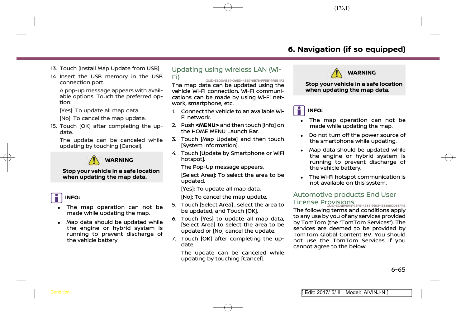 (173,1)[ Edit: 2017/ 5/ 8 Model: AIVINJ-N ]13. Touch [Install Map Update from USB]14. Insert the USB memory in the USBconnection port.A pop-up message appears with avail-able options. Touch the preferred op-tion:[Yes]: To update all map data.[No]: To cancel the map update.15. Touch [OK] after completing the up-date.The update can be canceled whileupdating by touching [Cancel].WARNINGGUID-A391983D-1259-41AB-8745-CE1352702CEBStop your vehicle in a safe locationwhen updating the map data.INFO:.The map operation can not bemade while updating the map..Map data should be updated whilethe engine or hybrid system isrunning to prevent discharge ofthe vehicle battery.Updating using wireless LAN (Wi-Fi) GUID-EB00AB89-06ED-4BB7-8B78-FF5B1995B4F2Tha map data can be updated using thevehicle Wi-Fi connection. Wi-Fi communi-cations can be made by using Wi-Fi net-work, smartphone, etc.1. Connect the vehicle to an available Wi-Fi network.2. Push &lt;MENU&gt; and then touch [Info] onthe HOME MENU Launch Bar.3. Touch [Map Update] and then touch[System Information].4. Touch [Update by Smartphone or WiFihotspot].The Pop-Up message appears.[Select Area]: To select the area to beupdated.[Yes]: To update all map data.[No]: To cancel the map update.5. Touch [Select Area] , select the area tobe updated, and Touch [OK].6. Touch [Yes] to update all map data,[Select Area] to select the area to beupdated or [No] cancel the update.7. Touch [OK] after completing the up-date.The update can be canceled whileupdating by touching [Cancel].WARNINGGUID-521C86CB-7637-4105-B818-E6C54290EE77Stop your vehicle in a safe locationwhen updating the map data.INFO:.The map operation can not bemade while updating the map..Do not turn off the power source ofthe smartphone while updating..Map data should be updated whilethe engine or hybrid system isrunning to prevent discharge ofthe vehicle battery..The Wi-Fi hotspot communication isnot available on this system.Automotive products End UserLicense ProvisionsGUID-3C4B9E94-98F5-4838-9BCF-83365CD53FFBThe following terms and conditions applyto any use by you of any services providedby TomTom (the “TomTom Services”). Theservices are deemed to be provided byTomTom Global Content BV. You shouldnot use the TomTom Services if youcannot agree to the below.6. Navigation (if so equipped)Condition:6-65