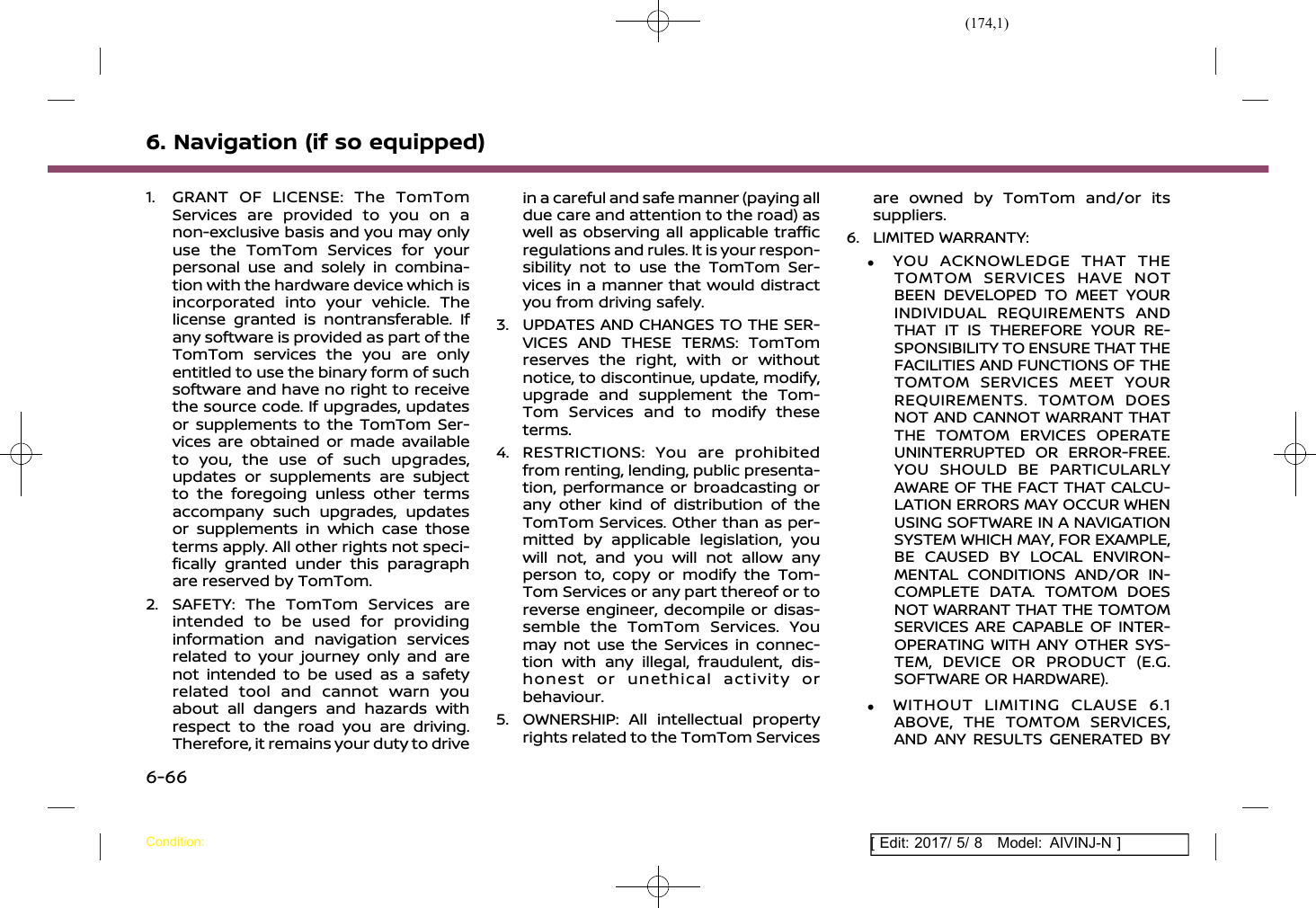 (174,1)[ Edit: 2017/ 5/ 8 Model: AIVINJ-N ]6. Navigation (if so equipped)1. GRANT OF LICENSE: The TomTomServices are provided to you on anon-exclusive basis and you may onlyuse the TomTom Services for yourpersonal use and solely in combina-tion with the hardware device which isincorporated into your vehicle. Thelicense granted is nontransferable. Ifany software is provided as part of theTomTom services the you are onlyentitled to use the binary form of suchsoftware and have no right to receivethe source code. If upgrades, updatesor supplements to the TomTom Ser-vices are obtained or made availableto you, the use of such upgrades,updates or supplements are subjectto the foregoing unless other termsaccompany such upgrades, updatesor supplements in which case thoseterms apply. All other rights not speci-fically granted under this paragraphare reserved by TomTom.2. SAFETY: The TomTom Services areintended to be used for providinginformation and navigation servicesrelated to your journey only and arenot intended to be used as a safetyrelated tool and cannot warn youabout all dangers and hazards withrespect to the road you are driving.Therefore, it remains your duty to drivein a careful and safe manner (paying alldue care and attention to the road) aswell as observing all applicable trafficregulations and rules. It is your respon-sibility not to use the TomTom Ser-vices in a manner that would distractyou from driving safely.3. UPDATES AND CHANGES TO THE SER-VICES AND THESE TERMS: TomTomreserves the right, with or withoutnotice, to discontinue, update, modify,upgrade and supplement the Tom-Tom Services and to modify theseterms.4. RESTRICTIONS: You are prohibitedfrom renting, lending, public presenta-tion, performance or broadcasting orany other kind of distribution of theTomTom Services. Other than as per-mitted by applicable legislation, youwill not, and you will not allow anyperson to, copy or modify the Tom-Tom Services or any part thereof or toreverse engineer, decompile or disas-semble the TomTom Services. Youmay not use the Services in connec-tion with any illegal, fraudulent, dis-honest or unethical activity orbehaviour.5. OWNERSHIP: All intellectual propertyrights related to the TomTom Servicesare owned by TomTom and/or itssuppliers.6. LIMITED WARRANTY:.YOU ACKNOWLEDGE THAT THETOMTOM SERVICES HAVE NOTBEEN DEVELOPED TO MEET YOURINDIVIDUAL REQUIREMENTS ANDTHAT IT IS THEREFORE YOUR RE-SPONSIBILITY TO ENSURE THAT THEFACILITIES AND FUNCTIONS OF THETOMTOM SERVICES MEET YOURREQUIREMENTS. TOMTOM DOESNOT AND CANNOT WARRANT THATTHE TOMTOM ERVICES OPERATEUNINTERRUPTED OR ERROR-FREE.YOU SHOULD BE PARTICULARLYAWARE OF THE FACT THAT CALCU-LATION ERRORS MAY OCCUR WHENUSING SOFTWARE IN A NAVIGATIONSYSTEM WHICH MAY, FOR EXAMPLE,BE CAUSED BY LOCAL ENVIRON-MENTAL CONDITIONS AND/OR IN-COMPLETE DATA. TOMTOM DOESNOT WARRANT THAT THE TOMTOMSERVICES ARE CAPABLE OF INTER-OPERATING WITH ANY OTHER SYS-TEM, DEVICE OR PRODUCT (E.G.SOFTWARE OR HARDWARE)..WITHOUT LIMITING CLAUSE 6.1ABOVE, THE TOMTOM SERVICES,AND ANY RESULTS GENERATED BYCondition:6-66