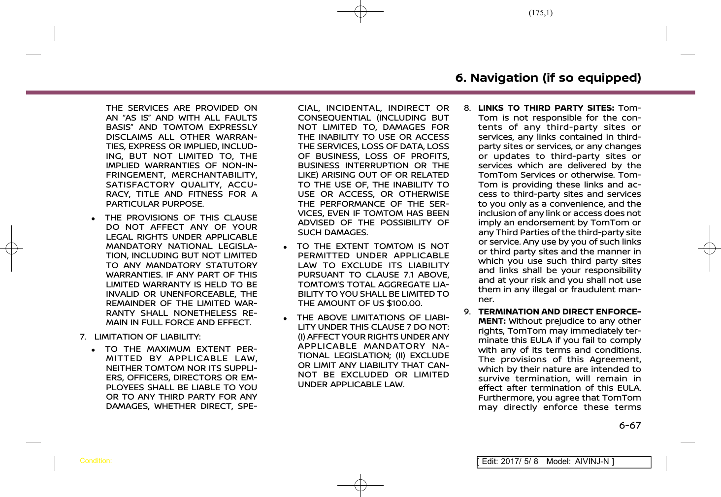(175,1)[ Edit: 2017/ 5/ 8 Model: AIVINJ-N ]THE SERVICES ARE PROVIDED ONAN “AS IS” AND WITH ALL FAULTSBASIS” AND TOMTOM EXPRESSLYDISCLAIMS ALL OTHER WARRAN-TIES, EXPRESS OR IMPLIED, INCLUD-ING, BUT NOT LIMITED TO, THEIMPLIED WARRANTIES OF NON-IN-FRINGEMENT, MERCHANTABILITY,SATISFACTORY QUALITY, ACCU-RACY, TITLE AND FITNESS FOR APARTICULAR PURPOSE..THE PROVISIONS OF THIS CLAUSEDO NOT AFFECT ANY OF YOURLEGAL RIGHTS UNDER APPLICABLEMANDATORY NATIONAL LEGISLA-TION, INCLUDING BUT NOT LIMITEDTO ANY MANDATORY STATUTORYWARRANTIES. IF ANY PART OF THISLIMITED WARRANTY IS HELD TO BEINVALID OR UNENFORCEABLE, THEREMAINDER OF THE LIMITED WAR-RANTY SHALL NONETHELESS RE-MAIN IN FULL FORCE AND EFFECT.7. LIMITATION OF LIABILITY:.TO THE MAXIMUM EXTENT PER-MITTED BY APPLICABLE LAW,NEITHER TOMTOM NOR ITS SUPPLI-ERS, OFFICERS, DIRECTORS OR EM-PLOYEES SHALL BE LIABLE TO YOUOR TO ANY THIRD PARTY FOR ANYDAMAGES, WHETHER DIRECT, SPE-CIAL, INCIDENTAL, INDIRECT ORCONSEQUENTIAL (INCLUDING BUTNOT LIMITED TO, DAMAGES FORTHE INABILITY TO USE OR ACCESSTHE SERVICES, LOSS OF DATA, LOSSOF BUSINESS, LOSS OF PROFITS,BUSINESS INTERRUPTION OR THELIKE) ARISING OUT OF OR RELATEDTO THE USE OF, THE INABILITY TOUSE OR ACCESS, OR OTHERWISETHE PERFORMANCE OF THE SER-VICES, EVEN IF TOMTOM HAS BEENADVISED OF THE POSSIBILITY OFSUCH DAMAGES..TO THE EXTENT TOMTOM IS NOTPERMITTED UNDER APPLICABLELAW TO EXCLUDE ITS LIABILITYPURSUANT TO CLAUSE 7.1 ABOVE,TOMTOM’S TOTAL AGGREGATE LIA-BILITY TO YOU SHALL BE LIMITED TOTHE AMOUNT OF US $100.00..THE ABOVE LIMITATIONS OF LIABI-LITY UNDER THIS CLAUSE 7 DO NOT:(I) AFFECT YOUR RIGHTS UNDER ANYAPPLICABLE MANDATORY NA-TIONAL LEGISLATION; (II) EXCLUDEOR LIMIT ANY LIABILITY THAT CAN-NOT BE EXCLUDED OR LIMITEDUNDER APPLICABLE LAW.8. LINKS TO THIRD PARTY SITES: Tom-Tom is not responsible for the con-tents of any third-party sites orservices, any links contained in third-party sites or services, or any changesor updates to third-party sites orservices which are delivered by theTomTom Services or otherwise. Tom-Tom is providing these links and ac-cess to third-party sites and servicesto you only as a convenience, and theinclusion of any link or access does notimply an endorsement by TomTom orany Third Parties of the third-party siteor service. Any use by you of such linksor third party sites and the manner inwhich you use such third party sitesand links shall be your responsibilityand at your risk and you shall not usethem in any illegal or fraudulent man-ner.9. TERMINATION AND DIRECT ENFORCE-MENT: Without prejudice to any otherrights, TomTom may immediately ter-minate this EULA if you fail to complywith any of its terms and conditions.The provisions of this Agreement,which by their nature are intended tosurvive termination, will remain ineffect after termination of this EULA.Furthermore, you agree that TomTommay directly enforce these terms6. Navigation (if so equipped)Condition:6-67