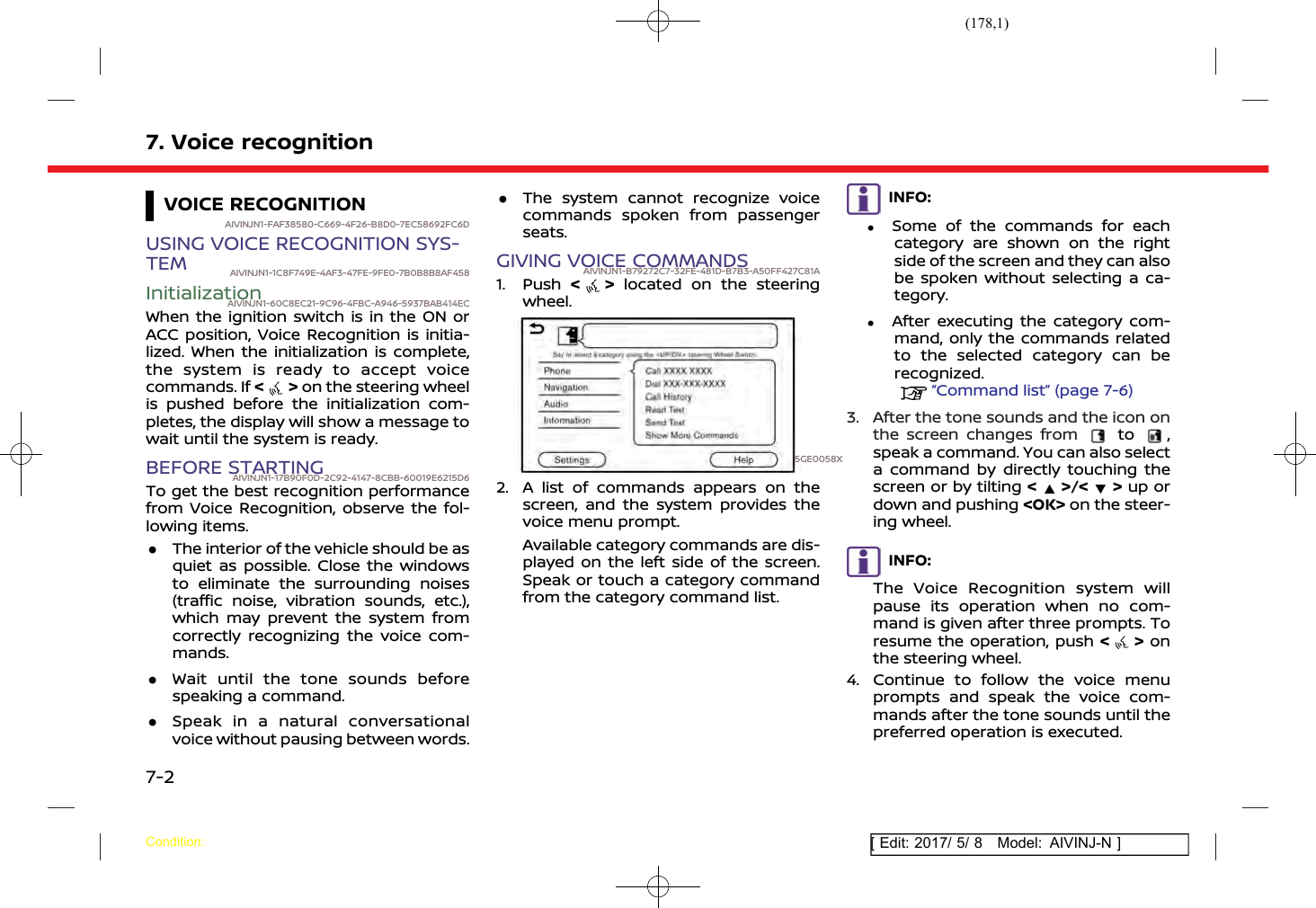 (178,1)[ Edit: 2017/ 5/ 8 Model: AIVINJ-N ]7. Voice recognitionVOICE RECOGNITIONAIVINJN1-FAF38580-C669-4F26-B8D0-7EC58692FC6DUSING VOICE RECOGNITION SYS-TEM AIVINJN1-1C8F749E-4AF3-47FE-9FE0-7B0B8B8AF458InitializationAIVINJN1-60C8EC21-9C96-4FBC-A946-5937BAB414ECWhen the ignition switch is in the ON orACC position, Voice Recognition is initia-lized. When the initialization is complete,the system is ready to accept voicecommands. If &lt;&gt;on the steering wheelis pushed before the initialization com-pletes, the display will show a message towait until the system is ready.BEFORE STARTINGAIVINJN1-17B90F0D-2C92-4147-8CBB-60019E6215D6To get the best recognition performancefrom Voice Recognition, observe the fol-lowing items..The interior of the vehicle should be asquiet as possible. Close the windowsto eliminate the surrounding noises(traffic noise, vibration sounds, etc.),which may prevent the system fromcorrectly recognizing the voice com-mands..Wait until the tone sounds beforespeaking a command..Speak in a natural conversationalvoice without pausing between words..The system cannot recognize voicecommands spoken from passengerseats.GIVING VOICE COMMANDSAIVINJN1-B79272C7-32FE-481D-B7B3-A50FF427C81A1. Push &lt; &gt; located on the steeringwheel.5GE0058X2. A list of commands appears on thescreen, and the system provides thevoice menu prompt.Available category commands are dis-played on the left side of the screen.Speak or touch a category commandfrom the category command list.INFO:.Some of the commands for eachcategory are shown on the rightside of the screen and they can alsobe spoken without selecting a ca-tegory..After executing the category com-mand, only the commands relatedto the selected category can berecognized.“Command list” (page 7-6)3. After the tone sounds and the icon onthe screen changes from to ,speak a command. You can also selecta command by directly touching thescreen or by tilting &lt;&gt;/&lt; &gt; up ordown and pushing &lt;OK&gt; on the steer-ing wheel.INFO:The Voice Recognition system willpause its operation when no com-mand is given after three prompts. Toresume the operation, push &lt;&gt;onthe steering wheel.4. Continue to follow the voice menuprompts and speak the voice com-mands after the tone sounds until thepreferred operation is executed.Condition:7-2