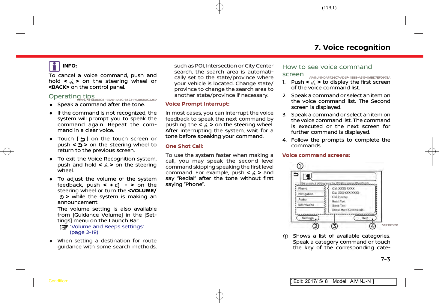 (179,1)[ Edit: 2017/ 5/ 8 Model: AIVINJ-N ]INFO:To cancel a voice command, push andhold &lt;&gt;on the steering wheel or&lt;BACK&gt; on the control panel.Operating tipsAIVINJN1-5EBE1C81-7EAE-4A5C-8323-F92B58DC3259.Speak a command after the tone..If the command is not recognized, thesystem will prompt you to speak thecommand again. Repeat the com-mand in a clear voice..Touch [ ] on the touch screen orpush &lt;&gt;on the steering wheel toreturn to the previous screen..To exit the Voice Recognition system,push and hold &lt;&gt;on the steeringwheel..To adjust the volume of the systemfeedback, push &lt; + - &gt; on thesteering wheel or turn the &lt;VOLUME/&gt;while the system is making anannouncement.The volume setting is also availablefrom [Guidance Volume] in the [Set-tings] menu on the Launch Bar.“Volume and Beeps settings”(page 2-19).When setting a destination for routeguidance with some search methods,such as POI, Intersection or City Centersearch, the search area is automati-cally set to the state/province whereyour vehicle is located. Change state/province to change the search area toanother state/province if necessary.Voice Prompt Interrupt:In most cases, you can interrupt the voicefeedback to speak the next command bypushing the &lt;&gt;on the steering wheel.After interrupting the system, wait for atone before speaking your command.One Shot Call:To use the system faster when making acall, you may speak the second levelcommand skipping speaking the first levelcommand. For example, push &lt;&gt;andsay “Redial” after the tone without firstsaying “Phone”.How to see voice commandscreen AIVINJN1-DA7924C7-AD6F-4EBB-A519-06BD7EFD97EA1. Push &lt; &gt; to display the first screenof the voice command list.2. Speak a command or select an item onthe voice command list. The Secondscreen is displayed.3. Speak a command or select an item onthe voice command list. The commandis executed or the next screen forfurther command is displayed.4. Follow the prompts to complete thecommands.Voice command screens:5GE0052XShows a list of available categories.Speak a category command or touchthe key of the corresponding cate-7. Voice recognitionCondition:7-3