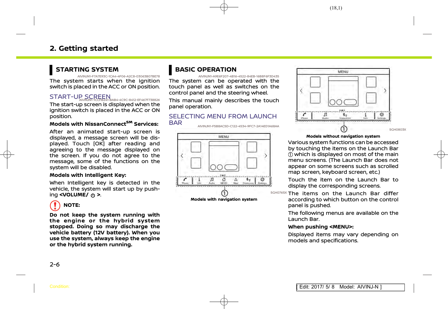 (18,1)[ Edit: 2017/ 5/ 8 Model: AIVINJ-N ]2. Getting startedSTARTING SYSTEMAIVINJN1-F7A7E93C-1CA4-4F06-A2C8-03063B07BE78The system starts when the ignitionswitch is placed in the ACC or ON position.START-UP SCREENAIVINJN1-1CCFB241-BAB4-4C9C-8412-EF467F738826The start-up screen is displayed when theignition switch is placed in the ACC or ONposition.Models with NissanConnectSMServices:After an animated start-up screen isdisplayed, a message screen will be dis-played. Touch [OK] after reading andagreeing to the message displayed onthe screen. If you do not agree to themessage, some of the functions on thesystem will be disabled.Models with Intelligent Key:When Intelligent key is detected in thevehicle, the system will start up by push-ing &lt;VOLUME/ &gt;.NOTE:Do not keep the system running withthe engine or the hybrid systemstopped. Doing so may discharge thevehicle battery (12V battery). When youuse the system, always keep the engineor the hybrid system running.BASIC OPERATIONAIVINJN1-A9E6F207-4B16-4522-84EB-16B8F6F3D435The system can be operated with thetouch panel as well as switches on thecontrol panel and the steering wheel.This manual mainly describes the touchpanel operation.SELECTING MENU FROM LAUNCHBAR AIVINJN1-F5B8AC5D-C122-4534-9FC7-2A14ED1A68AA5GH0765XModels with navigation system5GH0803XModels without navigation systemVarious system functions can be accessedby touching the items on the Launch Barwhich is displayed on most of the mainmenu screens. (The Launch Bar does notappear on some screens such as scrolledmap screen, keyboard screen, etc.)Touch the item on the Launch Bar todisplay the corresponding screens.The items on the Launch Bar differaccording to which button on the controlpanel is pushed.The following menus are available on theLaunch Bar.When pushing &lt;MENU&gt;:Displayed items may vary depending onmodels and specifications.Condition:2-6