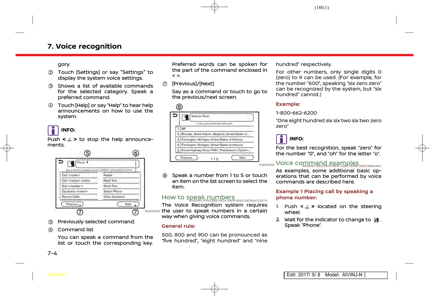(180,1)[ Edit: 2017/ 5/ 8 Model: AIVINJ-N ]7. Voice recognitiongory.Touch [Settings] or say &quot;Settings&quot; todisplay the system voice settings.Shows a list of available commandsfor the selected category. Speak apreferred command.Touch [Help] or say “Help” to hear helpannouncements on how to use thesystem.INFO:Push &lt;&gt;to stop the help announce-ments.5GE0053XPreviously selected command.Command listYou can speak a command from thelist or touch the corresponding key.Preferred words can be spoken forthe part of the command enclosed in&lt; &gt;.[Previous]/[Next]Say as a command or touch to go tothe previous/next screen.5GE0054XSpeak a number from 1 to 5 or touchan item on the list screen to select theitem.How to speak numbersAIVINJN1-71FDCB5E-F8C6-44F6-B150-DA7EA47CDF74The Voice Recognition system requiresthe user to speak numbers in a certainway when giving voice commands.General rule:500, 800 and 900 can be pronounced as“five hundred”, “eight hundred” and “ninehundred” respectively.For other numbers, only single digits 0(zero) to 9 can be used. (For example, forthe number “600”, speaking “six zero zero”can be recognized by the system, but “sixhundred” cannot.)Example:1-800-662-6200“One eight hundred six six two six two zerozero”INFO:For the best recognition, speak “zero” forthe number “0”, and “oh” for the letter “o”.Voice command examplesAIVINJN1-4B0CA941-EB10-42BC-9DAB-3B5E138B4ADCAs examples, some additional basic op-erations that can be performed by voicecommands are described here.Example 1 Placing call by speaking aphone number:1. Push &lt;&gt;located on the steeringwheel.2. Wait for the indicator to change to .Speak “Phone”.Condition:7-4