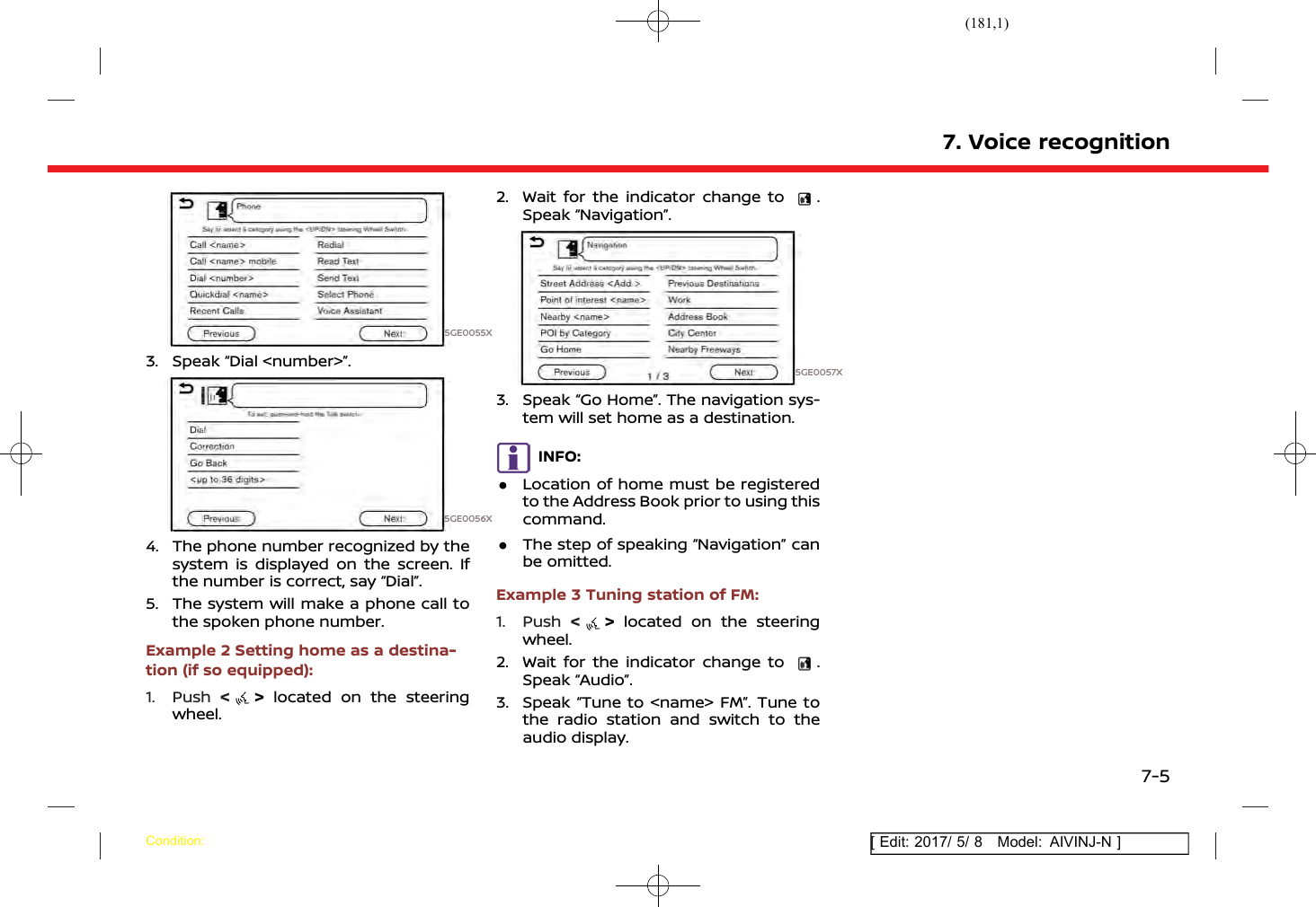 (181,1)[ Edit: 2017/ 5/ 8 Model: AIVINJ-N ]5GE0055X3. Speak “Dial &lt;number&gt;”.5GE0056X4. The phone number recognized by thesystem is displayed on the screen. Ifthe number is correct, say “Dial”.5. The system will make a phone call tothe spoken phone number.Example 2 Setting home as a destina-tion (if so equipped):1. Push &lt;&gt;located on the steeringwheel.2. Wait for the indicator change to .Speak “Navigation”.5GE0057X3. Speak “Go Home”. The navigation sys-tem will set home as a destination.INFO:.Location of home must be registeredto the Address Book prior to using thiscommand..The step of speaking “Navigation” canbe omitted.Example 3 Tuning station of FM:1. Push &lt;&gt;located on the steeringwheel.2. Wait for the indicator change to .Speak “Audio”.3. Speak “Tune to &lt;name&gt; FM”. Tune tothe radio station and switch to theaudio display.7. Voice recognitionCondition:7-5