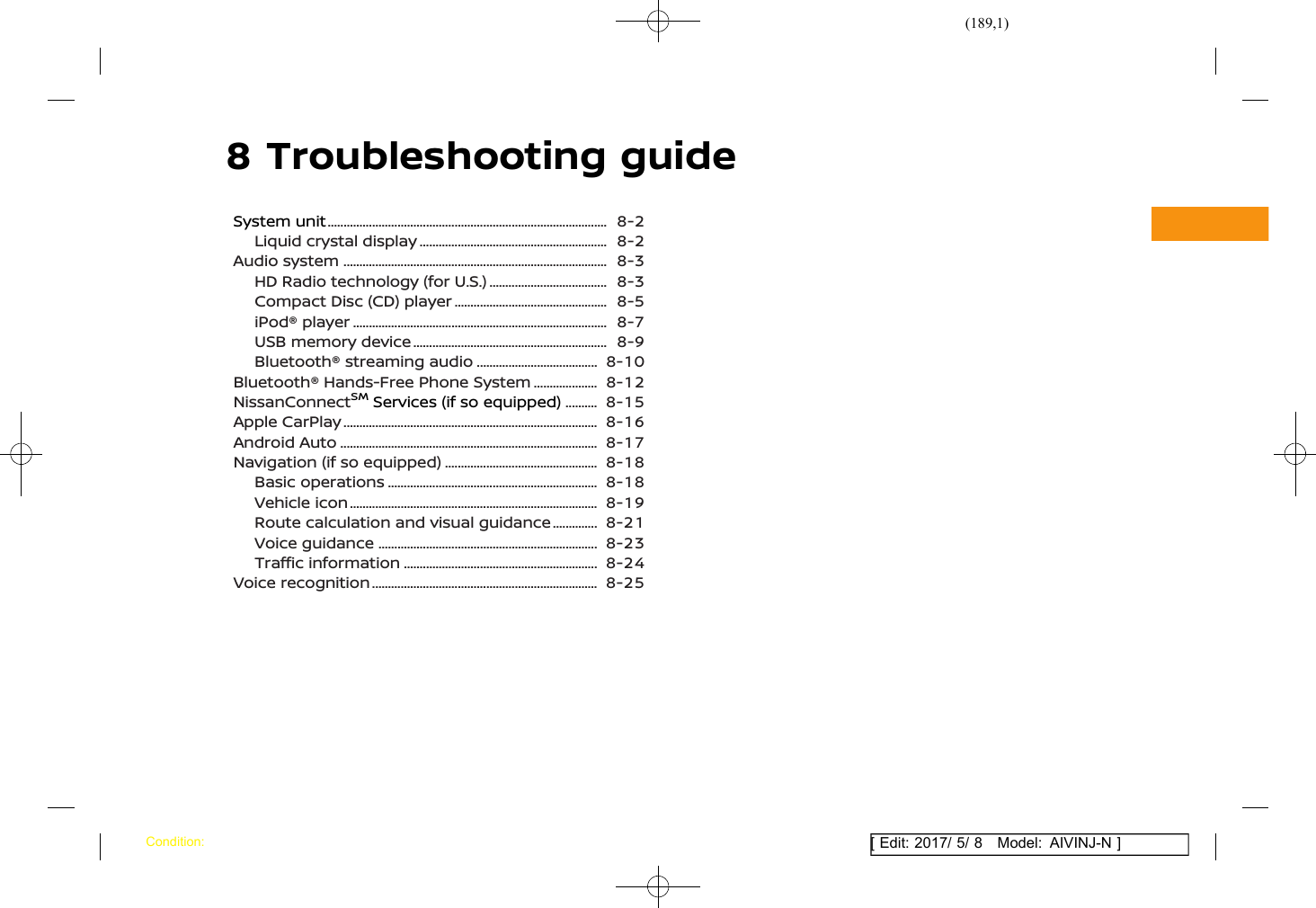 (189,1)[ Edit: 2017/ 5/ 8 Model: AIVINJ-N ]8 Troubleshooting guideSystem unit ........................................................................................... 8-2Liquid crystal display .............................................................. 8-2Audio system ...................................................................................... 8-3HD Radio technology (for U.S.) ........................................ 8-3Compact Disc (CD) player ................................................... 8-5iPod® player ................................................................................... 8-7USB memory device ................................................................ 8-9Bluetooth® streaming audio ......................................... 8-10Bluetooth® Hands-Free Phone System ....................... 8-12NissanConnectSMServices (if so equipped) ............. 8-15Apple CarPlay ................................................................................... 8-16Android Auto .................................................................................... 8-17Navigation (if so equipped) ................................................... 8-18Basic operations ..................................................................... 8-18Vehicle icon ................................................................................. 8-19Route calculation and visual guidance ................. 8-21Voice guidance ........................................................................ 8-23Traffic information ................................................................ 8-24Voice recognition .......................................................................... 8-25Condition: