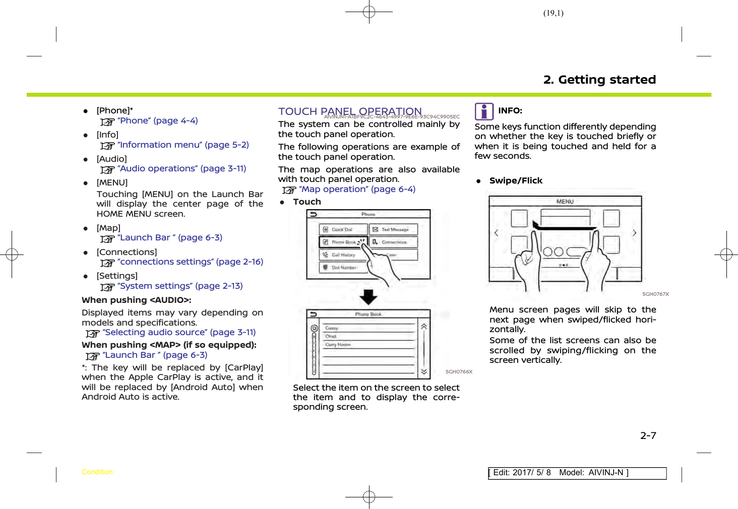 (19,1)[ Edit: 2017/ 5/ 8 Model: AIVINJ-N ].[Phone]*“Phone” (page 4-4).[Info]“Information menu” (page 5-2).[Audio]“Audio operations” (page 3-11).[MENU]Touching [MENU] on the Launch Barwill display the center page of theHOME MENU screen..[Map]“Launch Bar ” (page 6-3).[Connections]“connections settings” (page 2-16).[Settings]“System settings” (page 2-13)When pushing &lt;AUDIO&gt;:Displayed items may vary depending onmodels and specifications.“Selecting audio source” (page 3-11)When pushing &lt;MAP&gt; (if so equipped):“Launch Bar ” (page 6-3)*: The key will be replaced by [CarPlay]when the Apple CarPlay is active, and itwill be replaced by [Android Auto] whenAndroid Auto is active.TOUCH PANEL OPERATIONAIVINJN1-A1BF9C2C-4643-4997-9E6E-93C94C9905ECThe system can be controlled mainly bythe touch panel operation.The following operations are example ofthe touch panel operation.The map operations are also availablewith touch panel operation.“Map operation” (page 6-4).Touch5GH0766XSelect the item on the screen to selectthe item and to display the corre-sponding screen.INFO:Some keys function differently dependingon whether the key is touched briefly orwhen it is being touched and held for afew seconds..Swipe/Flick5GH0767XMenu screen pages will skip to thenext page when swiped/flicked hori-zontally.Some of the list screens can also bescrolled by swiping/flicking on thescreen vertically.2. Getting startedCondition:2-7